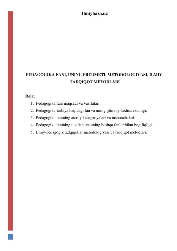 Ilmiybaza.uz 
 
 
 
 
 
 
PEDAGOGIKA FANI, UNING PREDMETI, METODOLOGIYASI, ILMIY-
TADQIQOT METODLARI 
 
Reja:  
1. Pedagogika fani maqsadi va vazifalari. 
2. Pedagogika-tarbiya haqidagi fan va uning ijtimoiy hodisa ekanligi. 
3. Pedagogika fanining asosiy kategoriyalari va tushunchalari. 
4. Pedagogika fanining tuzilishi va uning boshqa fanlar bilan bog’liqligi. 
5. Ilmiy-pedagogik tadqiqotlar metodologiyasi va tadqiqot metodlari. 
 
 
 
 
 
 
 
 
 
 
 
 
 
