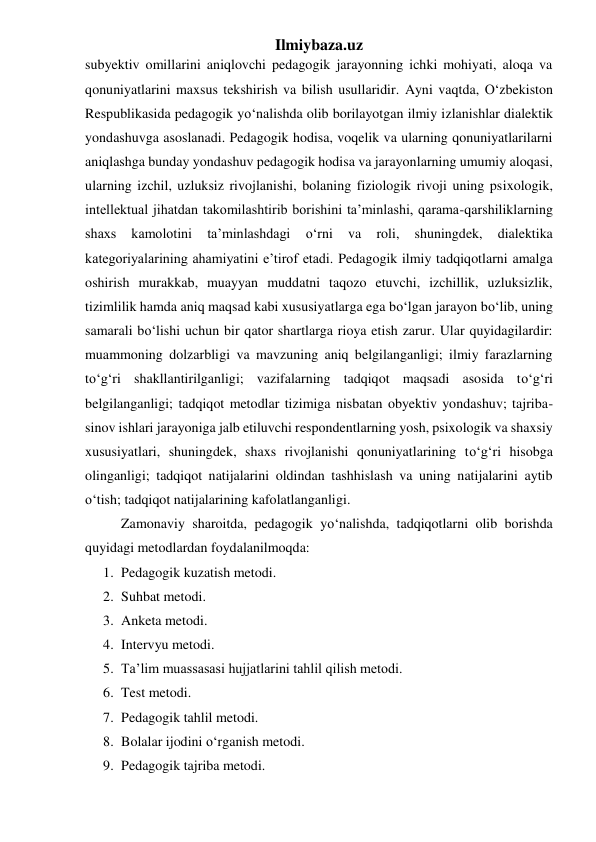 Ilmiybaza.uz 
subyektiv omillarini aniqlovchi pedagogik jarayonning ichki mohiyati, aloqa va 
qonuniyatlarini maxsus tekshirish va bilish usullaridir. Ayni vaqtda, O‘zbekiston 
Respublikasida pedagogik yo‘nalishda olib borilayotgan ilmiy izlanishlar dialektik 
yondashuvga asoslanadi. Pedagogik hodisa, voqelik va ularning qonuniyatlarilarni 
aniqlashga bunday yondashuv pedagogik hodisa va jarayonlarning umumiy aloqasi, 
ularning izchil, uzluksiz rivojlanishi, bolaning fiziologik rivoji uning psixologik, 
intellektual jihatdan takomilashtirib borishini ta’minlashi, qarama-qarshiliklarning 
shaxs 
kamolotini 
ta’minlashdagi 
o‘rni 
va 
roli, 
shuningdek, 
dialektika 
kategoriyalarining ahamiyatini e’tirof etadi. Pedagogik ilmiy tadqiqotlarni amalga 
oshirish murakkab, muayyan muddatni taqozo etuvchi, izchillik, uzluksizlik, 
tizimlilik hamda aniq maqsad kabi xususiyatlarga ega bo‘lgan jarayon bo‘lib, uning 
samarali bo‘lishi uchun bir qator shartlarga rioya etish zarur. Ular quyidagilardir: 
muammoning dolzarbligi va mavzuning aniq belgilanganligi; ilmiy farazlarning 
to‘g‘ri shakllantirilganligi; vazifalarning tadqiqot maqsadi asosida to‘g‘ri 
belgilanganligi; tadqiqot metodlar tizimiga nisbatan obyektiv yondashuv; tajriba-
sinov ishlari jarayoniga jalb etiluvchi respondentlarning yosh, psixologik va shaxsiy 
xususiyatlari, shuningdek, shaxs rivojlanishi qonuniyatlarining to‘g‘ri hisobga 
olinganligi; tadqiqot natijalarini oldindan tashhislash va uning natijalarini aytib 
o‘tish; tadqiqot natijalarining kafolatlanganligi. 
Zamonaviy sharoitda, pedagogik yo‘nalishda, tadqiqotlarni olib borishda 
quyidagi metodlardan foydalanilmoqda: 
1. Pedagogik kuzatish metodi. 
2. Suhbat metodi. 
3. Anketa metodi. 
4. Intervyu metodi. 
5. Ta’lim muassasasi hujjatlarini tahlil qilish metodi. 
6. Test metodi. 
7. Pedagogik tahlil metodi. 
8. Bolalar ijodini o‘rganish metodi. 
9. Pedagogik tajriba metodi. 
