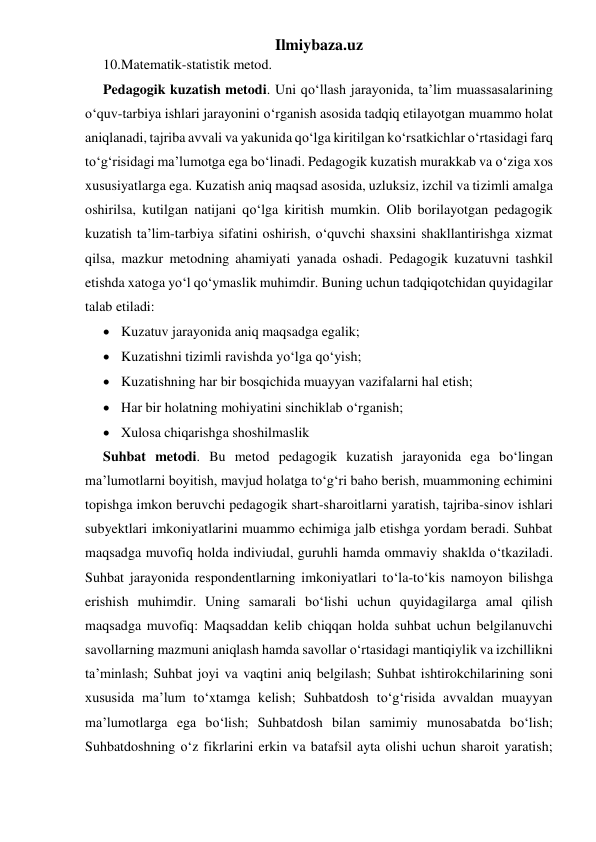 Ilmiybaza.uz 
10. Matematik-statistik metod. 
Pedagogik kuzatish metodi. Uni qo‘llash jarayonida, ta’lim muassasalarining 
o‘quv-tarbiya ishlari jarayonini o‘rganish asosida tadqiq etilayotgan muammo holat 
aniqlanadi, tajriba avvali va yakunida qo‘lga kiritilgan ko‘rsatkichlar o‘rtasidagi farq 
to‘g‘risidagi ma’lumotga ega bo‘linadi. Pedagogik kuzatish murakkab va o‘ziga xos 
xususiyatlarga ega. Kuzatish aniq maqsad asosida, uzluksiz, izchil va tizimli amalga 
oshirilsa, kutilgan natijani qo‘lga kiritish mumkin. Olib borilayotgan pedagogik 
kuzatish ta’lim-tarbiya sifatini oshirish, o‘quvchi shaxsini shakllantirishga xizmat 
qilsa, mazkur metodning ahamiyati yanada oshadi. Pedagogik kuzatuvni tashkil 
etishda xatoga yo‘l qo‘ymaslik muhimdir. Buning uchun tadqiqotchidan quyidagilar 
talab etiladi: 
 Kuzatuv jarayonida aniq maqsadga egalik; 
 Kuzatishni tizimli ravishda yo‘lga qo‘yish; 
 Kuzatishning har bir bosqichida muayyan vazifalarni hal etish; 
 Har bir holatning mohiyatini sinchiklab o‘rganish; 
 Xulosa chiqarishga shoshilmaslik 
Suhbat metodi. Bu metod pedagogik kuzatish jarayonida ega bo‘lingan 
ma’lumotlarni boyitish, mavjud holatga to‘g‘ri baho berish, muammoning echimini 
topishga imkon beruvchi pedagogik shart-sharoitlarni yaratish, tajriba-sinov ishlari 
subyektlari imkoniyatlarini muammo echimiga jalb etishga yordam beradi. Suhbat 
maqsadga muvofiq holda indiviudal, guruhli hamda ommaviy shaklda o‘tkaziladi. 
Suhbat jarayonida respondentlarning imkoniyatlari to‘la-to‘kis namoyon bilishga 
erishish muhimdir. Uning samarali bo‘lishi uchun quyidagilarga amal qilish 
maqsadga muvofiq: Maqsaddan kelib chiqqan holda suhbat uchun belgilanuvchi 
savollarning mazmuni aniqlash hamda savollar o‘rtasidagi mantiqiylik va izchillikni 
ta’minlash; Suhbat joyi va vaqtini aniq belgilash; Suhbat ishtirokchilarining soni 
xususida ma’lum to‘xtamga kelish; Suhbatdosh to‘g‘risida avvaldan muayyan 
ma’lumotlarga ega bo‘lish; Suhbatdosh bilan samimiy munosabatda bo‘lish; 
Suhbatdoshning o‘z fikrlarini erkin va batafsil ayta olishi uchun sharoit yaratish; 
