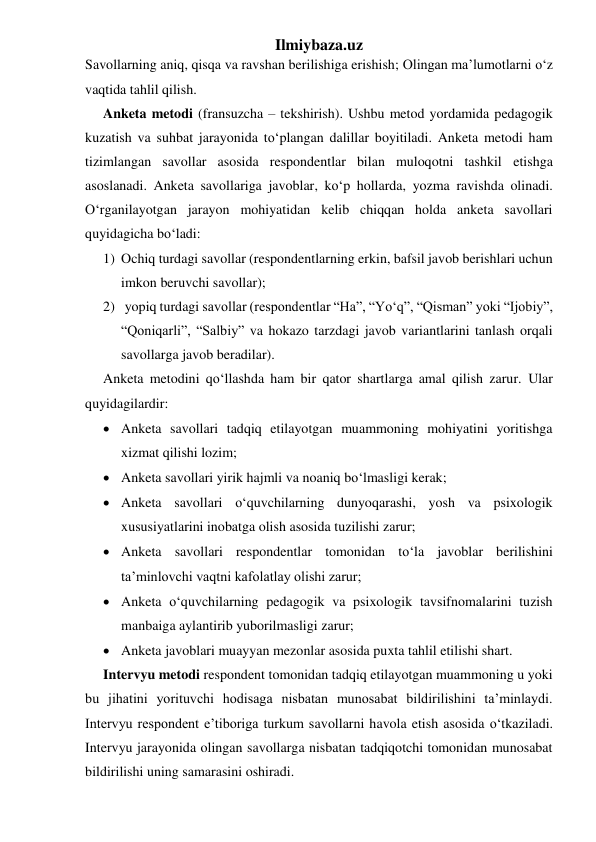 Ilmiybaza.uz 
Savollarning aniq, qisqa va ravshan berilishiga erishish; Olingan ma’lumotlarni o‘z 
vaqtida tahlil qilish. 
Anketa metodi (fransuzcha – tekshirish). Ushbu metod yordamida pedagogik 
kuzatish va suhbat jarayonida to‘plangan dalillar boyitiladi. Anketa metodi ham 
tizimlangan savollar asosida respondentlar bilan muloqotni tashkil etishga 
asoslanadi. Anketa savollariga javoblar, ko‘p hollarda, yozma ravishda olinadi. 
O‘rganilayotgan jarayon mohiyatidan kelib chiqqan holda anketa savollari 
quyidagicha bo‘ladi: 
1) Ochiq turdagi savollar (respondentlarning erkin, bafsil javob berishlari uchun 
imkon beruvchi savollar); 
2)  yopiq turdagi savollar (respondentlar “Ha”, “Yo‘q”, “Qisman” yoki “Ijobiy”, 
“Qoniqarli”, “Salbiy” va hokazo tarzdagi javob variantlarini tanlash orqali 
savollarga javob beradilar). 
Anketa metodini qo‘llashda ham bir qator shartlarga amal qilish zarur. Ular 
quyidagilardir: 
 Anketa savollari tadqiq etilayotgan muammoning mohiyatini yoritishga 
xizmat qilishi lozim; 
 Anketa savollari yirik hajmli va noaniq bo‘lmasligi kerak; 
 Anketa savollari o‘quvchilarning dunyoqarashi, yosh va psixologik 
xususiyatlarini inobatga olish asosida tuzilishi zarur; 
 Anketa savollari respondentlar tomonidan to‘la javoblar berilishini 
ta’minlovchi vaqtni kafolatlay olishi zarur; 
 Anketa o‘quvchilarning pedagogik va psixologik tavsifnomalarini tuzish 
manbaiga aylantirib yuborilmasligi zarur; 
 Anketa javoblari muayyan mezonlar asosida puxta tahlil etilishi shart. 
Intervyu metodi respondent tomonidan tadqiq etilayotgan muammoning u yoki 
bu jihatini yorituvchi hodisaga nisbatan munosabat bildirilishini ta’minlaydi. 
Intervyu respondent e’tiboriga turkum savollarni havola etish asosida o‘tkaziladi. 
Intervyu jarayonida olingan savollarga nisbatan tadqiqotchi tomonidan munosabat 
bildirilishi uning samarasini oshiradi. 
