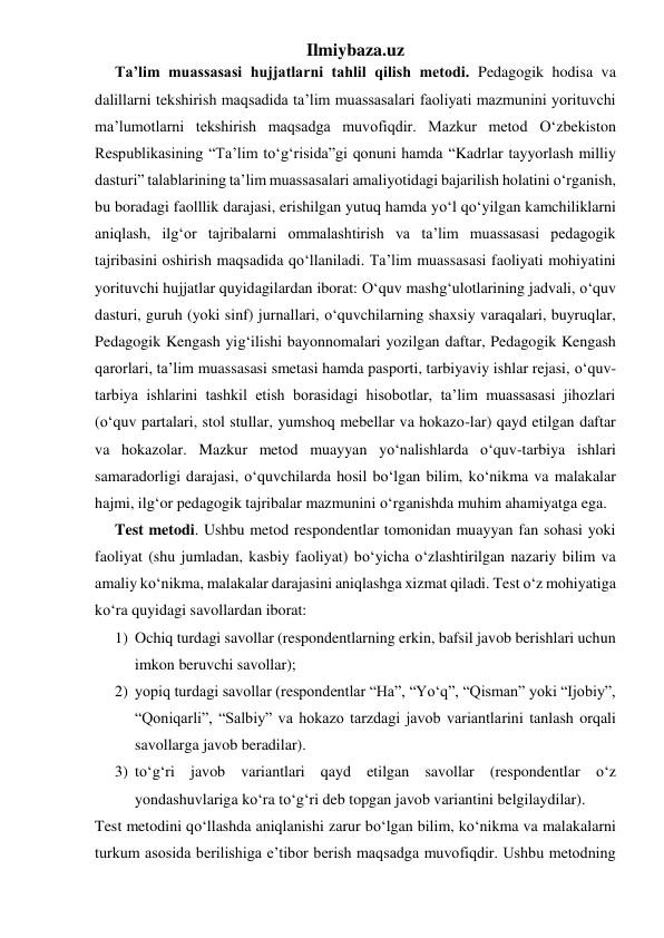 Ilmiybaza.uz 
Ta’lim muassasasi hujjatlarni tahlil qilish metodi. Pedagogik hodisa va 
dalillarni tekshirish maqsadida ta’lim muassasalari faoliyati mazmunini yorituvchi 
ma’lumotlarni tekshirish maqsadga muvofiqdir. Mazkur metod O‘zbekiston 
Respublikasining “Ta’lim to‘g‘risida”gi qonuni hamda “Kadrlar tayyorlash milliy 
dasturi” talablarining ta’lim muassasalari amaliyotidagi bajarilish holatini o‘rganish, 
bu boradagi faolllik darajasi, erishilgan yutuq hamda yo‘l qo‘yilgan kamchiliklarni 
aniqlash, ilg‘or tajribalarni ommalashtirish va ta’lim muassasasi pedagogik 
tajribasini oshirish maqsadida qo‘llaniladi. Ta’lim muassasasi faoliyati mohiyatini 
yorituvchi hujjatlar quyidagilardan iborat: O‘quv mashg‘ulotlarining jadvali, o‘quv 
dasturi, guruh (yoki sinf) jurnallari, o‘quvchilarning shaxsiy varaqalari, buyruqlar, 
Pedagogik Kengash yig‘ilishi bayonnomalari yozilgan daftar, Pedagogik Kengash 
qarorlari, ta’lim muassasasi smetasi hamda pasporti, tarbiyaviy ishlar rejasi, o‘quv-
tarbiya ishlarini tashkil etish borasidagi hisobotlar, ta’lim muassasasi jihozlari 
(o‘quv partalari, stol stullar, yumshoq mebellar va hokazo-lar) qayd etilgan daftar 
va hokazolar. Mazkur metod muayyan yo‘nalishlarda o‘quv-tarbiya ishlari 
samaradorligi darajasi, o‘quvchilarda hosil bo‘lgan bilim, ko‘nikma va malakalar 
hajmi, ilg‘or pedagogik tajribalar mazmunini o‘rganishda muhim ahamiyatga ega. 
Test metodi. Ushbu metod respondentlar tomonidan muayyan fan sohasi yoki 
faoliyat (shu jumladan, kasbiy faoliyat) bo‘yicha o‘zlashtirilgan nazariy bilim va 
amaliy ko‘nikma, malakalar darajasini aniqlashga xizmat qiladi. Test o‘z mohiyatiga 
ko‘ra quyidagi savollardan iborat: 
1) Ochiq turdagi savollar (respondentlarning erkin, bafsil javob berishlari uchun 
imkon beruvchi savollar); 
2) yopiq turdagi savollar (respondentlar “Ha”, “Yo‘q”, “Qisman” yoki “Ijobiy”, 
“Qoniqarli”, “Salbiy” va hokazo tarzdagi javob variantlarini tanlash orqali 
savollarga javob beradilar). 
3) to‘g‘ri javob variantlari qayd etilgan savollar (respondentlar o‘z 
yondashuvlariga ko‘ra to‘g‘ri deb topgan javob variantini belgilaydilar). 
Test metodini qo‘llashda aniqlanishi zarur bo‘lgan bilim, ko‘nikma va malakalarni 
turkum asosida berilishiga e’tibor berish maqsadga muvofiqdir. Ushbu metodning 
