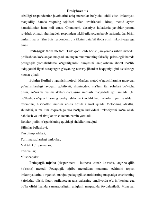 Ilmiybaza.uz 
afzalligi respondentlar javoblarini aniq mezonlar bo‘yicha tahlil etish imkoniyati 
mavjudligi hamda vaqtning tejalishi bilan tavsiflanadi. Biroq, metod ayrim 
kamchilikdan ham holi emas. Chunonchi, aksariyat holatlarda javoblar yozma 
ravishda olinadi, shuningdek, respondent taklif etilayotgan javob variantlardan birini 
tanlashi zarur. Shu bois respondent o‘z fikrini batafsil ifoda etish imkoniyaga ega 
emas. 
Pedagogik tahlil metodi. Tadqiqotni olib borish jarayonida ushbu metodni 
qo‘llashdan ko‘zlangan maqsad tanlangan muammoning falsafiy, psixologik hamda 
pedagogik yo‘nalishlarda o‘rganilganlik darajasini aniqlashdan iborat bo‘lib, 
tadqiqotchi ilgari surayotgan g‘oyaning nazariy jihatdan haqqoniyligini asoslashga 
xizmat qiladi. 
Bolalar ijodini o‘rganish metodi. Mazkur metod o‘quvchilarning muayyan 
yo‘nalishlardagi layoqati, qobiliyati, shuningdek, ma’lum fan sohalari bo‘yicha 
bilim, ko‘nikma va malakalari darajasini aniqlash maqsadida qo‘llaniladi. Uni 
qo‘llashda o‘quvchilarning ijodiy ishlari – kundaliklari, insholari, yozma ishlari, 
referatlari, hisobotlari muhim vosita bo‘lib xizmat qiladi. Metodning afzalligi 
shundaki, u ma’lum o‘quvchiga xos bo‘lgan individual imkoniyatni ko‘ra olish, 
baholash va uni rivojlantirish uchun zamin yaratadi. 
Bolalar ijodini o‘rganishning quyidagi shakllari mavjud: 
Bilimlar bellashuvi; 
Fan olimpiadalari; 
Turli mavzulardagi tanlovlar; 
Maktab ko‘rgazmalari; 
Festivallar; 
Musobaqalar. 
Pedagogik tajriba (eksperiment – lotincha «sinab ko‘rish», «tajriba qilib 
ko‘rish») metodi. Pedagogik tajriba metodidan muammo echimini topish 
imkoniyatlarini o‘rganish, mavjud pedagogik sharoitlarning maqsadga erishishning 
kafolatlay olishi, ilgari surilayotgan tavsiyalarning amaliyotda o‘z in’ikosiga ega 
bo‘la olishi hamda samaradorligini aniqlash maqsadida foydalaniladi. Muayyan 
