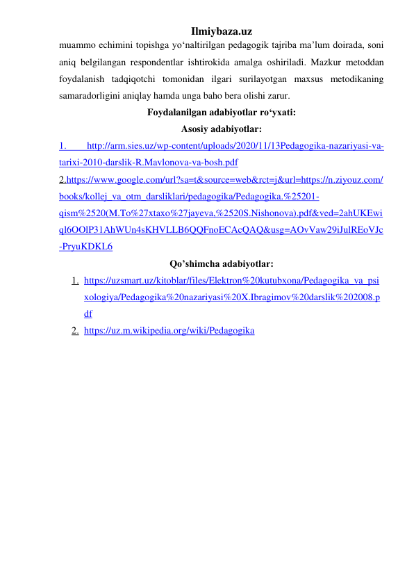 Ilmiybaza.uz 
muammo echimini topishga yo‘naltirilgan pedagogik tajriba ma’lum doirada, soni 
aniq belgilangan respondentlar ishtirokida amalga oshiriladi. Mazkur metoddan 
foydalanish tadqiqotchi tomonidan ilgari surilayotgan maxsus metodikaning 
samaradorligini aniqlay hamda unga baho bera olishi zarur. 
Foydalanilgan adabiyotlar ro‘yxati: 
Asosiy adabiyotlar: 
1. 
http://arm.sies.uz/wp-content/uploads/2020/11/13Pedagogika-nazariyasi-va-
tarixi-2010-darslik-R.Mavlonova-va-bosh.pdf  
2.https://www.google.com/url?sa=t&source=web&rct=j&url=https://n.ziyouz.com/
books/kollej_va_otm_darsliklari/pedagogika/Pedagogika.%25201-
qism%2520(M.To%27xtaxo%27jayeva,%2520S.Nishonova).pdf&ved=2ahUKEwi
ql6OOlP31AhWUn4sKHVLLB6QQFnoECAcQAQ&usg=AOvVaw29iJulREoVJc
-PryuKDKL6 
Qo’shimcha adabiyotlar: 
1. https://uzsmart.uz/kitoblar/files/Elektron%20kutubxona/Pedagogika_va_psi
xologiya/Pedagogika%20nazariyasi%20X.Ibragimov%20darslik%202008.p
df 
2. https://uz.m.wikipedia.org/wiki/Pedagogika 
 
