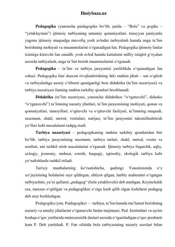 Ilmiybaza.uz 
 
Pedagogika (yunoncha paidagogike bo‘lib, paida – “Bola” va gogike – 
“yetaklayman”) ijtimoiy tarbiyaning umumiy qonuniyatlari, muayyan jamiyatda 
yagona ijtimoiy maqsadga muvofiq yosh avlodni tarbiyalash hamda unga ta’lim 
berishning mohiyati va muammolarini o‘rganadigan fan. Pedagogika ijtimoiy fanlar 
tizimiga kiruvchi fan sanalib, yosh avlod hamda kattalarni milliy istiqlol g‘oyalari 
asosida tarbiyalash, unga ta’lim berish muammolarini o‘rganadi. 
Pedagogika – ta’lim va tarbiya jarayonini yaxlitlikda o‘rganadigan fan 
sohasi. Pedagogika fani shaxsni rivojlantirishning ikki muhim jihati – uni o‘qitish 
va tarbiyalashga asosiy e’tiborni qaratganligi bois didaktika (ta’lim nazariyasi) va 
tarbiya nazariyasi fanning muhim tarkibiy qismlari hisoblanadi. 
Didaktika (ta’lim nazariyasi, yunoncha didaktikos “o‘rgatuvchi”, didasko 
“o‘rganuvchi”) ta’limning nazariy jihatlari, ta’lim jarayonining mohiyati, qonun va 
qonuniyatlari, tamoyillari, o‘qituvchi va o‘qituvchi faoliyati, ta’limning maqsadi, 
mazmuni, shakl, metod, vositalari, natijasi, ta’lim jarayonini takomillashtirish 
yo‘llari kabi masalalarni tadqiq etadi. 
Tarbiya nazariyasi – pedagogikaning muhim tarkibiy qismlaridan biri 
bo‘lib, tarbiya jarayonining mazmuni, tarbiya turlari, shakl, metod, vosita va 
usullari, uni tashkil etish masalalarini o‘rganadi. Ijtimoiy tarbiya fuqarolik, aqliy, 
axloqiy, jismoniy, mehnat, estetik, huquqiy, iqtisodiy, ekologik tarbiya kabi 
yo‘nalishlarda tashkil etiladi. 
Tarixiy 
manbalarning 
koʻrsatishicha, 
qadimgi 
Yunonistonda 
oʻz 
xoʻjayinining bolalarini sayr qildirgan, ehtiyot qilgan, harbiy mahoratni oʻrgatgan 
tarbiyachini, yaʼni qullarni „pedagog“ (bola yetaklovchi) deb atashgan. Keyinchalik 
esa, maxsus oʻqitilgan va pedagoglikni oʻziga kasb qilib olgan kishilarni pedagog 
deb atay boshlashgan. 
Pedagogika (yun. Paidagogike) — tarbiya, taʼlim hamda maʼlumot berishning 
nazariy va amaliy jihatlarini oʻrganuvchi fanlar majmuasi. Ped. Institutlari va ayrim 
boshqa oʻquv yurtlarida mutaxassislik dasturi asosida oʻrganiladigan oʻquv predmeti 
ham P. Deb yuritiladi. P. Fan sifatida bola tarbiyasining nazariy asoslari bilan 
