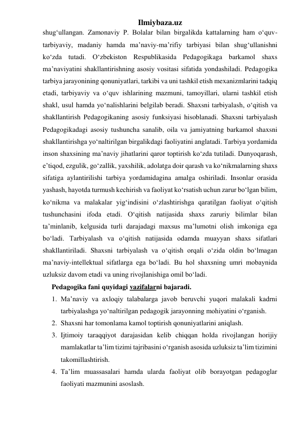 Ilmiybaza.uz 
shugʻullangan. Zamonaviy P. Bolalar bilan birgalikda kattalarning ham oʻquv-
tarbiyaviy, madaniy hamda maʼnaviy-maʼrifiy tarbiyasi bilan shug‘ullanishni 
koʻzda tutadi. Oʻzbekiston Respublikasida Pedagogikaga barkamol shaxs 
maʼnaviyatini shakllantirishning asosiy vositasi sifatida yondashiladi. Pedagogika 
tarbiya jarayonining qonuniyatlari, tarkibi va uni tashkil etish mexanizmlarini tadqiq 
etadi, tarbiyaviy va oʻquv ishlarining mazmuni, tamoyillari, ularni tashkil etish 
shakl, usul hamda yoʻnalishlarini belgilab beradi. Shaxsni tarbiyalash, oʻqitish va 
shakllantirish Pedagogikaning asosiy funksiyasi hisoblanadi. Shaxsni tarbiyalash 
Pedagogikadagi asosiy tushuncha sanalib, oila va jamiyatning barkamol shaxsni 
shakllantirishga yoʻnaltirilgan birgalikdagi faoliyatini anglatadi. Tarbiya yordamida 
inson shaxsining maʼnaviy jihatlarini qaror toptirish koʻzda tutiladi. Dunyoqarash, 
eʼtiqod, ezgulik, goʻzallik, yaxshilik, adolatga doir qarash va koʻnikmalarning shaxs 
sifatiga aylantirilishi tarbiya yordamidagina amalga oshiriladi. Insonlar orasida 
yashash, hayotda turmush kechirish va faoliyat koʻrsatish uchun zarur boʻlgan bilim, 
koʻnikma va malakalar yigʻindisini oʻzlashtirishga qaratilgan faoliyat oʻqitish 
tushunchasini ifoda etadi. Oʻqitish natijasida shaxs zaruriy bilimlar bilan 
taʼminlanib, kelgusida turli darajadagi maxsus maʼlumotni olish imkoniga ega 
boʻladi. Tarbiyalash va oʻqitish natijasida odamda muayyan shaxs sifatlari 
shakllantiriladi. Shaxsni tarbiyalash va oʻqitish orqali oʻzida oldin boʻlmagan 
maʼnaviy-intellektual sifatlarga ega boʻladi. Bu hol shaxsning umri mobaynida 
uzluksiz davom etadi va uning rivojlanishiga omil boʻladi. 
Pedagogika fani quyidagi vazifalarni bajaradi. 
1. Ma’naviy va axloqiy talabalarga javob beruvchi yuqori malakali kadrni 
tarbiyalashga yo‘naltirilgan pedagogik jarayonning mohiyatini o‘rganish. 
2. Shaxsni har tomonlama kamol toptirish qonuniyatlarini aniqlash.  
3. Ijtimoiy taraqqiyot darajasidan kelib chiqqan holda rivojlangan horijiy 
mamlakatlar ta’lim tizimi tajribasini o‘rganish asosida uzluksiz ta’lim tizimini 
takomillashtirish. 
4. Ta’lim muassasalari hamda ularda faoliyat olib borayotgan pedagoglar 
faoliyati mazmunini asoslash. 
