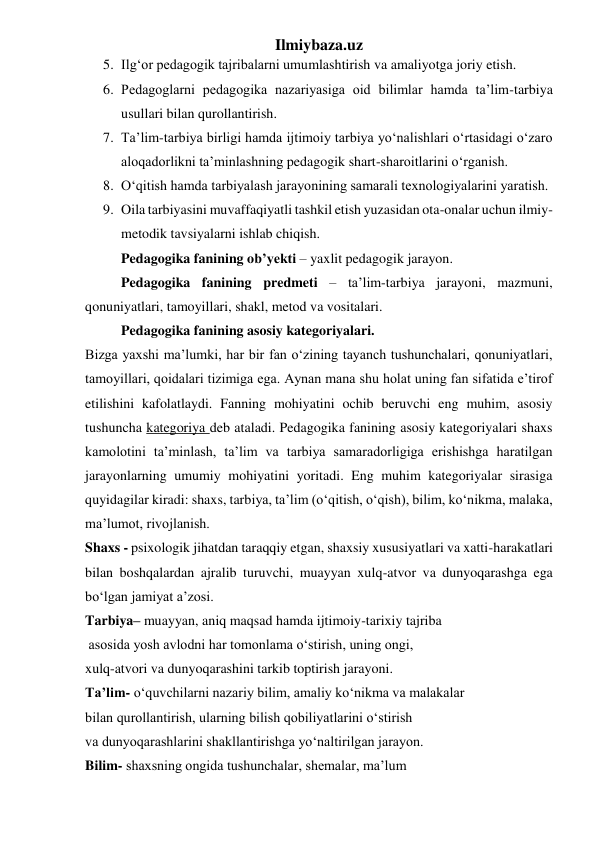 Ilmiybaza.uz 
5. Ilg‘or pedagogik tajribalarni umumlashtirish va amaliyotga joriy etish.  
6. Pedagoglarni pedagogika nazariyasiga oid bilimlar hamda ta’lim-tarbiya 
usullari bilan qurollantirish.  
7. Ta’lim-tarbiya birligi hamda ijtimoiy tarbiya yo‘nalishlari o‘rtasidagi o‘zaro 
aloqadorlikni ta’minlashning pedagogik shart-sharoitlarini o‘rganish.  
8. O‘qitish hamda tarbiyalash jarayonining samarali texnologiyalarini yaratish. 
9. Oila tarbiyasini muvaffaqiyatli tashkil etish yuzasidan ota-onalar uchun ilmiy-
metodik tavsiyalarni ishlab chiqish. 
Pedagogika fanining ob’yekti – yaxlit pedagogik jarayon. 
Pedagogika fanining predmeti – ta’lim-tarbiya jarayoni, mazmuni, 
qonuniyatlari, tamoyillari, shakl, metod va vositalari. 
Pedagogika fanining asosiy kategoriyalari. 
Bizga yaxshi ma’lumki, har bir fan o‘zining tayanch tushunchalari, qonuniyatlari, 
tamoyillari, qoidalari tizimiga ega. Aynan mana shu holat uning fan sifatida e’tirof 
etilishini kafolatlaydi. Fanning mohiyatini ochib beruvchi eng muhim, asosiy 
tushuncha kategoriya deb ataladi. Pedagogika fanining asosiy kategoriyalari shaxs 
kamolotini ta’minlash, ta’lim va tarbiya samaradorligiga erishishga haratilgan 
jarayonlarning umumiy mohiyatini yoritadi. Eng muhim kategoriyalar sirasiga 
quyidagilar kiradi: shaxs, tarbiya, ta’lim (o‘qitish, o‘qish), bilim, ko‘nikma, malaka, 
ma’lumot, rivojlanish. 
Shaxs - psixologik jihatdan taraqqiy etgan, shaxsiy xususiyatlari va xatti-harakatlari 
bilan boshqalardan ajralib turuvchi, muayyan xulq-atvor va dunyoqarashga ega 
bo‘lgan jamiyat a’zosi. 
Tarbiya– muayyan, aniq maqsad hamda ijtimoiy-tarixiy tajriba 
 asosida yosh avlodni har tomonlama o‘stirish, uning ongi,  
xulq-atvori va dunyoqarashini tarkib toptirish jarayoni. 
Ta’lim- o‘quvchilarni nazariy bilim, amaliy ko‘nikma va malakalar  
bilan qurollantirish, ularning bilish qobiliyatlarini o‘stirish  
va dunyoqarashlarini shakllantirishga yo‘naltirilgan jarayon.  
Bilim- shaxsning ongida tushunchalar, shemalar, ma’lum  
