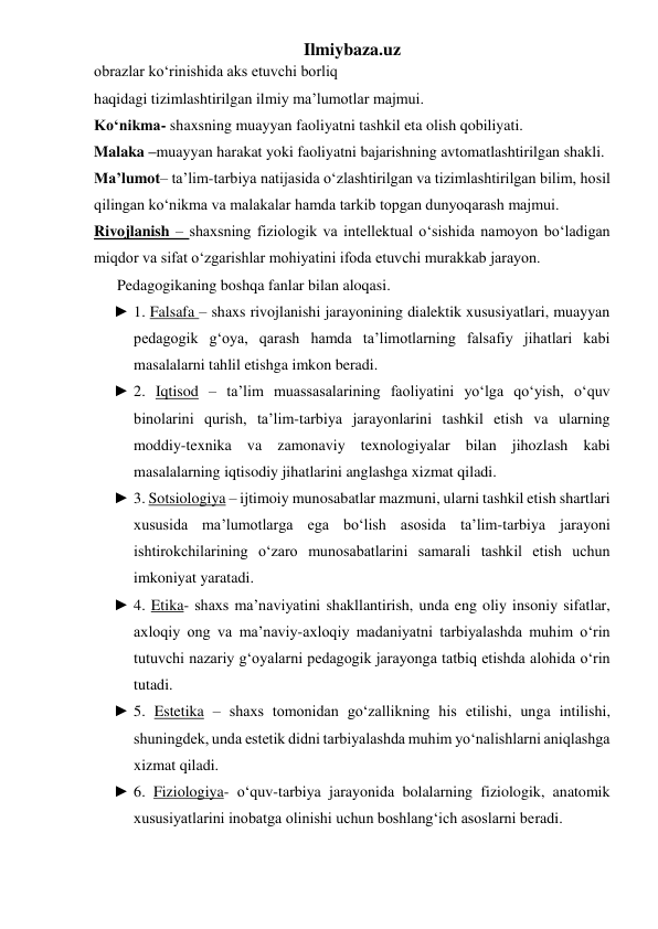 Ilmiybaza.uz 
obrazlar ko‘rinishida aks etuvchi borliq  
haqidagi tizimlashtirilgan ilmiy ma’lumotlar majmui. 
Ko‘nikma- shaxsning muayyan faoliyatni tashkil eta olish qobiliyati. 
Malaka –muayyan harakat yoki faoliyatni bajarishning avtomatlashtirilgan shakli. 
Ma’lumot– ta’lim-tarbiya natijasida o‘zlashtirilgan va tizimlashtirilgan bilim, hosil 
qilingan ko‘nikma va malakalar hamda tarkib topgan dunyoqarash majmui. 
Rivojlanish – shaxsning fiziologik va intellektual o‘sishida namoyon bo‘ladigan 
miqdor va sifat o‘zgarishlar mohiyatini ifoda etuvchi murakkab jarayon. 
      Pedagogikaning boshqa fanlar bilan aloqasi. 
► 1. Falsafa – shaxs rivojlanishi jarayonining dialektik xususiyatlari, muayyan 
pedagogik g‘oya, qarash hamda ta’limotlarning falsafiy jihatlari kabi 
masalalarni tahlil etishga imkon beradi. 
► 2. Iqtisod – ta’lim muassasalarining faoliyatini yo‘lga qo‘yish, o‘quv 
binolarini qurish, ta’lim-tarbiya jarayonlarini tashkil etish va ularning 
moddiy-texnika va zamonaviy texnologiyalar bilan jihozlash kabi 
masalalarning iqtisodiy jihatlarini anglashga xizmat qiladi. 
► 3. Sotsiologiya – ijtimoiy munosabatlar mazmuni, ularni tashkil etish shartlari 
xususida ma’lumotlarga ega bo‘lish asosida ta’lim-tarbiya jarayoni 
ishtirokchilarining o‘zaro munosabatlarini samarali tashkil etish uchun 
imkoniyat yaratadi. 
► 4. Etika- shaxs ma’naviyatini shakllantirish, unda eng oliy insoniy sifatlar, 
axloqiy ong va ma’naviy-axloqiy madaniyatni tarbiyalashda muhim o‘rin 
tutuvchi nazariy g‘oyalarni pedagogik jarayonga tatbiq etishda alohida o‘rin 
tutadi. 
► 5. Estetika – shaxs tomonidan go‘zallikning his etilishi, unga intilishi, 
shuningdek, unda estetik didni tarbiyalashda muhim yo‘nalishlarni aniqlashga 
xizmat qiladi. 
► 6. Fiziologiya- o‘quv-tarbiya jarayonida bolalarning fiziologik, anatomik 
xususiyatlarini inobatga olinishi uchun boshlang‘ich asoslarni beradi. 
