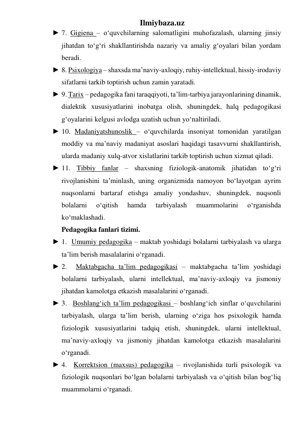 Ilmiybaza.uz 
► 7. Gigiena – o‘quvchilarning salomatligini muhofazalash, ularning jinsiy 
jihatdan to‘g‘ri shakllantirishda nazariy va amaliy g‘oyalari bilan yordam 
beradi. 
► 8. Psixologiya – shaxsda ma’naviy-axloqiy, ruhiy-intellektual, hissiy-irodaviy 
sifatlarni tarkib toptirish uchun zamin yaratadi. 
► 9. Tarix – pedagogika fani taraqqiyoti, ta’lim-tarbiya jarayonlarining dinamik, 
dialektik xususiyatlarini inobatga olish, shuningdek, halq pedagogikasi 
g‘oyalarini kelgusi avlodga uzatish uchun yo‘naltiriladi. 
► 10. Madaniyatshunoslik – o‘quvchilarda insoniyat tomonidan yaratilgan 
moddiy va ma’naviy madaniyat asoslari haqidagi tasavvurni shakllantirish, 
ularda madaniy xulq-atvor xislatlarini tarkib toptirish uchun xizmat qiladi. 
► 11. Tibbiy fanlar – shaxsning fiziologik-anatomik jihatidan to‘g‘ri 
rivojlanishini ta’minlash, uning organizmida namoyon bo‘layotgan ayrim 
nuqsonlarni bartaraf etishga amaliy yondashuv, shuningdek, nuqsonli 
bolalarni 
o‘qitish 
hamda 
tarbiyalash 
muammolarini 
o‘rganishda 
ko‘maklashadi. 
Pedagogika fanlari tizimi. 
► 1.  Umumiy pedagogika – maktab yoshidagi bolalarni tarbiyalash va ularga 
ta’lim berish masalalarini o‘rganadi. 
► 2.  Maktabgacha ta’lim pedagogikasi – maktabgacha ta’lim yoshidagi 
bolalarni tarbiyalash, ularni intellektual, ma’naviy-axloqiy va jismoniy 
jihatdan kamolotga etkazish masalalarini o‘rganadi. 
► 3.  Boshlang‘ich ta’lim pedagogikasi – boshlang‘ich sinflar o‘quvchilarini 
tarbiyalash, ularga ta’lim berish, ularning o‘ziga hos psixologik hamda 
fiziologik xususiyatlarini tadqiq etish, shuningdek, ularni intellektual, 
ma’naviy-axloqiy va jismoniy jihatdan kamolotga etkazish masalalarini 
o‘rganadi. 
► 4.  Korrektsion (maxsus) pedagogika – rivojlanishida turli psixologik va 
fiziologik nuqsonlari bo‘lgan bolalarni tarbiyalash va o‘qitish bilan bog‘liq 
muammolarni o‘rganadi. 
