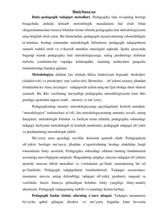 Ilmiybaza.uz 
Ilmiy-pedagogik tadqiqot metodlari. Pedagogika fani rivojining hozirgi 
bosqichida 
alohida 
dolzarb 
metodologik 
masalalarni 
hal 
etish 
bilan 
chegaralanmasdan xususiy bilimlar tizimi sifatida pedagogika fani metodologiyasini 
aniq belgilab olish zarur. Bu birinchidan, pedagogik nazariyalarning ishonchliligini 
ta’minlasa, boshqa tomondan metodologik bilimlarsiz pedagogik tadqiqotlarni 
samarli tashkil etish va o‘tkazish mumkin emasligini uqtiradi. Ijodiy jarayonda 
bugungi kunda pedagogika fani metodologiyasiga, uning predmetiga nisbatan 
turlicha yondashuvlar vujudga kelmoqdaki, ularning mohiyatini qisqacha 
tushuntirishga harakat qilamiz. 
Metodologiya alohida fan sifatida ikkita funktsiyani bajaradi: deskriptiv 
(ifodalovchi) va perskriptiv (me’yorlovchi). Birinchisi – ob’yektni nazariy jihatdan 
ifodalashni ko‘zlasa, keyingisi – tadqiqotchi uchun aniq mo‘ljal olishga shart-sharoit 
yaratadi. Bu ikki vazifaning mavjudligi pedagogika metodologiyasini ham ikki 
guruhga ajratishni taqozo etadi – nazariy va me’yoriy. 
Pedagogikaning nazariy metodologiyasiga quyidagilarni kiritish mumkin: 
“metodologiya” tushunchasi ta’rifi; fan metodologiyasining umumiy tavsifi, uning 
darajalari; metodologik bilimlar va faoliyat tizim sifatida; pedagogika sohasidagi 
tadqiqiy faoliyatni metodologik ta’minlash manbalari; pedagogik tadqiqot ob’yekti 
va predmetining metodologik tahlili. 
Me’yoriy asos quyidagi savollar doirasini qamrab oladi: Pedagogikani 
ob’yektiv borliqni ma’naviy jihatdan o‘zgartirishning boshqa shaklidan farqli 
tomonlarini ilmiy asoslash; Pedagogika sohasidagi ishlarni fanning fundamental 
asoslariga muvofiqligini aniqlash; Maqsadning aniqligi; maxsus tadqiqot ob’yektini 
ajratish; maxsus bilish metodlari va vositalarini qo‘llash; atamalarning bir xil 
qo‘llanilishi; Pedagogik tadqiqotlarni tizimlashtirish; Tadqiqot asosnomasi: 
muammo, mavzu, uning dolzarbligi, tadqiqot ob’yekti, predmeti, maqsad va 
vazifalari, farazi, himoya qilinadigan holatlar, ilmiy yangiligi, ilmiy-amaliy 
ahamiyati; Pedagogik tadqiqotning tarkibi va mantiqiy ketma-ketligi; 
Pedagogik fanlar tizimi, ularning o‘zaro aloqasi. Tadqiqot muammosi 
bo‘yicha qabul qilingan direktiv va me’yoriy hujjatlar ham bevosita 
