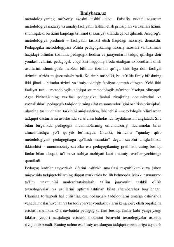 Ilmiybaza.uz 
metodologiyaning me’yoriy asosini tashkil etadi. Falsafiy nuqtai nazardan 
metodologiya nazariy va amaliy faoliyatni tashkil etish prinsiplari va usullari tizimi, 
shuningdek, bu tizim haqidagi ta’limot (nazariya) sifatida qabul qilinadi. Aniqrog‘i, 
metodologiya predmeti – faoliyatni tashkil etish haqidagi nazariya demakdir. 
Pedagogika metodologiyasi o‘zida pedagogikaning nazariy asoslari va tuzilmasi 
haqidagi bilimlar tizimini, pedagogik hodisa va jarayonlarni tadqiq qilishga doir 
yondashuvlarini, pedagogik voqelikni haqqoniy ifoda etadigan axborotlarni olish 
usullarini, shuningdek, mazkur bilimlar tizimini qo‘lga kiritishga doir faoliyat 
tizimini o‘zida mujassamlashtiradi. Ko‘rinib turibdiki, bu ta’rifda ilmiy bilishning 
ikki jihati – bilimlar tizimi va ilmiy-tadqiqiy faoliyat qamrab olingan. Yoki ikki 
faoliyat turi – metodologik tadqiqot va metodologik ta’minot hisobga olinyapti. 
Agar birinchisining vazifasi pedagogika fanlari rivojining qonuniyatlari va 
yo‘nalishlari, pedagogik tadqiqotlarning sifat va samaradorligini oshirish prinsiplari, 
ularning tushunchalari tarkibini aniqlashtirsa, ikkinchisi –metodologik bilimlardan 
tadqiqot dasturlarini asoslashda va sifatini baholashda foydalanishni anglatadi. Shu 
bilan birgalikda pedagogik muammolarning umumnazariy muammolar bilan 
almashtirishga yo‘l qo‘yib bo‘lmaydi. Chunki, birinchisi “qanday qilib 
metodologiyani pedagogikaga qo‘llash mumkin” degan savolni aniqlashtirsa, 
ikkinchisi – umumnazariy savollar esa pedagogikaning predmeti, uning boshqa 
fanlar bilan aloqasi, ta’lim va tarbiya mohiyati kabi umumiy savollar yechimiga 
qaratiladi. 
Pedagog kadrlar tayyorlash sifatini oshirish masalasi respublikamiz va jahon 
miqyosida tadqiqotchilarning diqqat markazida bo‘lib kelmoqda. Mazkur muammo 
ta’lim 
mazmunini 
modernizatsiyalash, 
ta’lim 
jarayonini 
tashkil 
qilish 
texnologiyalari va usullarini optimallashtirish bilan chambarchas bog‘langan. 
Ularning to‘laqonli hal etilishiga esa pedagogik tadqiqotlarni amalga oshirishda 
yanada moslashuvchan va taraqqiyparvar yondashuvlarni keng joriy etish orqaligina 
erishish mumkin. O‘z navbatida pedagogika fani boshqa fanlar kabi yangi-yangi 
faktlar, yuqori natijalarga erishish imkonini beruvchi texnologiyalar asosida 
rivojlanib boradi. Buning uchun esa ilmiy asoslangan tadqiqot metodlariga tayanish 
