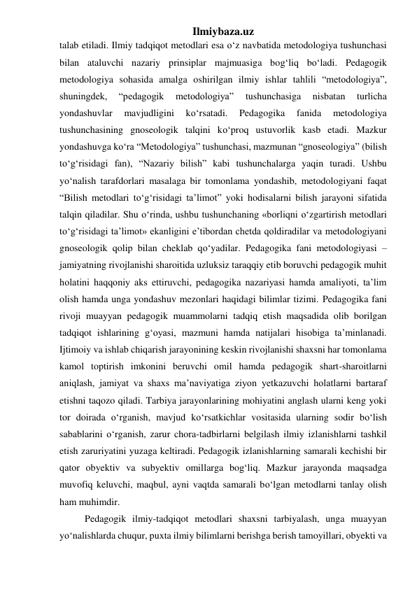 Ilmiybaza.uz 
talab etiladi. Ilmiy tadqiqot metodlari esa o‘z navbatida metodologiya tushunchasi 
bilan ataluvchi nazariy prinsiplar majmuasiga bog‘liq bo‘ladi. Pedagogik 
metodologiya sohasida amalga oshirilgan ilmiy ishlar tahlili “metodologiya”, 
shuningdek, 
“pedagogik 
metodologiya” 
tushunchasiga 
nisbatan 
turlicha 
yondashuvlar 
mavjudligini 
ko‘rsatadi. 
Pedagogika 
fanida 
metodologiya 
tushunchasining gnoseologik talqini ko‘proq ustuvorlik kasb etadi. Mazkur 
yondashuvga ko‘ra “Metodologiya” tushunchasi, mazmunan “gnoseologiya” (bilish 
to‘g‘risidagi fan), “Nazariy bilish” kabi tushunchalarga yaqin turadi. Ushbu 
yo‘nalish tarafdorlari masalaga bir tomonlama yondashib, metodologiyani faqat 
“Bilish metodlari to‘g‘risidagi ta’limot” yoki hodisalarni bilish jarayoni sifatida 
talqin qiladilar. Shu o‘rinda, ushbu tushunchaning «borliqni o‘zgartirish metodlari 
to‘g‘risidagi ta’limot» ekanligini e’tibordan chetda qoldiradilar va metodologiyani 
gnoseologik qolip bilan cheklab qo‘yadilar. Pedagogika fani metodologiyasi – 
jamiyatning rivojlanishi sharoitida uzluksiz taraqqiy etib boruvchi pedagogik muhit 
holatini haqqoniy aks ettiruvchi, pedagogika nazariyasi hamda amaliyoti, ta’lim 
olish hamda unga yondashuv mezonlari haqidagi bilimlar tizimi. Pedagogika fani 
rivoji muayyan pedagogik muammolarni tadqiq etish maqsadida olib borilgan 
tadqiqot ishlarining g‘oyasi, mazmuni hamda natijalari hisobiga ta’minlanadi. 
Ijtimoiy va ishlab chiqarish jarayonining keskin rivojlanishi shaxsni har tomonlama 
kamol toptirish imkonini beruvchi omil hamda pedagogik shart-sharoitlarni 
aniqlash, jamiyat va shaxs ma’naviyatiga ziyon yetkazuvchi holatlarni bartaraf 
etishni taqozo qiladi. Tarbiya jarayonlarining mohiyatini anglash ularni keng yoki 
tor doirada o‘rganish, mavjud ko‘rsatkichlar vositasida ularning sodir bo‘lish 
sabablarini o‘rganish, zarur chora-tadbirlarni belgilash ilmiy izlanishlarni tashkil 
etish zaruriyatini yuzaga keltiradi. Pedagogik izlanishlarning samarali kechishi bir 
qator obyektiv va subyektiv omillarga bog‘liq. Mazkur jarayonda maqsadga 
muvofiq keluvchi, maqbul, ayni vaqtda samarali bo‘lgan metodlarni tanlay olish 
ham muhimdir. 
Pedagogik ilmiy-tadqiqot metodlari shaxsni tarbiyalash, unga muayyan 
yo‘nalishlarda chuqur, puxta ilmiy bilimlarni berishga berish tamoyillari, obyekti va 
