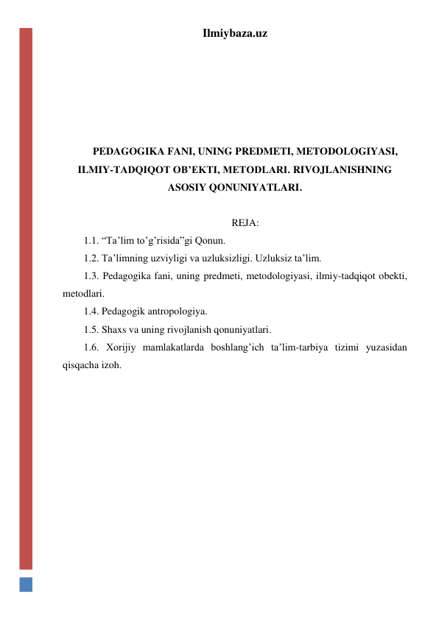 Ilmiybaza.uz 
 
 
 
 
  
PEDAGOGIKA FANI, UNING PREDMETI, METODOLOGIYASI, 
ILMIY-TADQIQOT OB’EKTI, METODLARI. RIVOJLANISHNING 
ASOSIY QONUNIYATLARI. 
 
REJA: 
1.1. “Ta’lim to’g’risida”gi Qonun. 
1.2. Ta’limning uzviyligi va uzluksizligi. Uzluksiz ta’lim. 
1.3. Pedagogika fani, uning predmeti, metodologiyasi, ilmiy-tadqiqot obekti, 
metodlari. 
1.4. Pedagogik antropologiya. 
1.5. Shaxs va uning rivojlanish qonuniyatlari. 
1.6. Xorijiy mamlakatlarda boshlang’ich ta’lim-tarbiya tizimi yuzasidan 
qisqacha izoh. 
 
 
 
 
 
 
 
 
 
 
 
