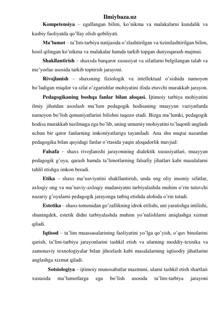 Ilmiybaza.uz 
Kompetensiya – egallangan bilim, ko’nikma va malakalarni kundalik va 
kasbiy faoliyatda qo’llay olish qobiliyati. 
Ma’lumot – ta’lim-tarbiya natijasida o’zlashtirilgan va tizimlashtirilgan bilim, 
hosil qilingan ko’nikma va malakalar hamda tarkib topgan dunyoqarash majmui.  
Shakllantirish – shaxsda barqaror xususiyat va sifatlarni belgilangan talab va 
me’yorlae asosida tarkib toptirish jarayoni. 
Rivojlanish – shaxsning fiziologik va intellektual o’sishida namoyon 
bo’ladigan miqdor va sifat o’zgarishlar mohiyatini ifoda etuvchi murakkab jarayon. 
Pedagogikaning boshqa fanlar bilan aloqasi. Ijtimoiy tarbiya mohiyatini 
ilmiy jihatdan asoslash ma’lum pedagogik hodisaning muayyan vaziyatlarda 
namoyon bo’lish qonuniyatlarini bilishni taqozo etadi. Bizga ma’lumki, pedagogik 
hodisa murakkab tuzilmaga ega bo’lib, uning umumiy mohiyatini to’laqonli anglash 
uchun bir qator fanlarning imkoniyatlariga tayaniladi. Ana shu nuqtai nazardan 
pedagogika bilan quyidagi fanlar o’rtasida yaqin aloqadorlik mavjud: 
Falsafa – shaxs rivojlanishi jarayonining dialektik xususiyatlari, muayyan 
pedagogik g’oya, qarash hamda ta’limotlarning falsafiy jihatlari kabi masalalarni 
tahlil etishga imkon beradi. 
Etika – shaxs ma’naviyatini shakllantirish, unda eng oliy insoniy sifatlar, 
axloqiy ong va ma’naviy-axloqiy madaniyatni tarbiyalashda muhim o’rin tutuvchi 
nazariy g’oyalarni pedagogik jarayonga tatbiq etishda alohida o’rin tutadi. 
Estetika – shaxs tomonidan go’zallikning idrok etilishi, uni yaratishga intilishi, 
shuningdek, estetik didni tarbiyalashda muhim yo’nalishlarni aniqlashga xizmat 
qiladi. 
Iqtisod – ta’lim muassasalarining faoliyatini yo’lga qo’yish, o’quv binolarini 
qurish, ta’lim-tarbiya jarayonlarini tashkil etish va ularning moddiy-texnika va 
zamonaviy texnologiyalar bilan jihozlash kabi masalalarning iqtisodiy jihatlarini 
anglashga xizmat qiladi. 
Sotsiologiya – ijtimoiy munosabatlar mazmuni, ularni tashkil etish shartlari 
xususida 
ma’lumotlarga 
ega 
bo’lish 
asosida 
ta’lim-tarbiya 
jarayoni 
