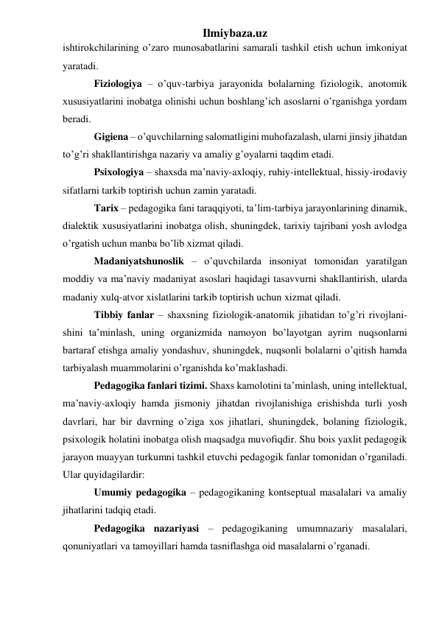 Ilmiybaza.uz 
ishtirokchilarining o’zaro munosabatlarini samarali tashkil etish uchun imkoniyat 
yaratadi. 
Fiziologiya – o’quv-tarbiya jarayonida bolalarning fiziologik, anotomik 
xususiyatlarini inobatga olinishi uchun boshlang’ich asoslarni o’rganishga yordam 
beradi. 
Gigiena – o’quvchilarning salomatligini muhofazalash, ularni jinsiy jihatdan 
to’g’ri shakllantirishga nazariy va amaliy g’oyalarni taqdim etadi. 
Psixologiya – shaxsda ma’naviy-axloqiy, ruhiy-intellektual, hissiy-irodaviy 
sifatlarni tarkib toptirish uchun zamin yaratadi. 
Tarix – pedagogika fani taraqqiyoti, ta’lim-tarbiya jarayonlarining dinamik, 
dialektik xususiyatlarini inobatga olish, shuningdek, tarixiy tajribani yosh avlodga 
o’rgatish uchun manba bo’lib xizmat qiladi. 
Madaniyatshunoslik – o’quvchilarda insoniyat tomonidan yaratilgan 
moddiy va ma’naviy madaniyat asoslari haqidagi tasavvurni shakllantirish, ularda 
madaniy xulq-atvor xislatlarini tarkib toptirish uchun xizmat qiladi. 
Tibbiy fanlar – shaxsning fiziologik-anatomik jihatidan to’g’ri rivojlani-
shini ta’minlash, uning organizmida namoyon bo’layotgan ayrim nuqsonlarni 
bartaraf etishga amaliy yondashuv, shuningdek, nuqsonli bolalarni o’qitish hamda 
tarbiyalash muammolarini o’rganishda ko’maklashadi. 
Pedagogika fanlari tizimi. Shaxs kamolotini ta’minlash, uning intellektual, 
ma’naviy-axloqiy hamda jismoniy jihatdan rivojlanishiga erishishda turli yosh 
davrlari, har bir davrning o’ziga xos jihatlari, shuningdek, bolaning fiziologik, 
psixologik holatini inobatga olish maqsadga muvofiqdir. Shu bois yaxlit pedagogik 
jarayon muayyan turkumni tashkil etuvchi pedagogik fanlar tomonidan o’rganiladi. 
Ular quyidagilardir: 
Umumiy pedagogika – pedagogikaning kontseptual masalalari va amaliy 
jihatlarini tadqiq etadi. 
Pedagogika nazariyasi – pedagogikaning umumnazariy masalalari, 
qonuniyatlari va tamoyillari hamda tasniflashga oid masalalarni o’rganadi. 
