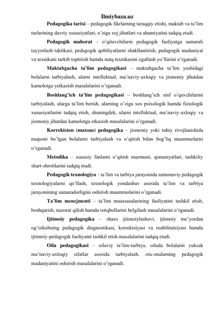 Ilmiybaza.uz 
Pedagogika tarixi – pedagogik fikrlarning taraqqiy etishi, maktab va ta’lim 
turlarining davriy xususiyatlari, o’ziga xoj jihatlari va ahamiyatini tadqiq etadi. 
Pedagogik mahorat – o’qituvchilarni pedagogik faoliyatga samarali 
tayyorlash taktikasi, pedagogik qobiliyatlarni shakllantirish, pedagogik madaniyat 
va texnikani tarkib toptirish hamda nutq texnikasini egallash yo’llarini o’rganadi. 
Maktabgacha ta’lim pedagogikasi – maktabgacha ta’lim yoshidagi 
bolalarni tarbiyalash, ularni intellektual, ma’naviy-axloqiy va jismoniy jihatdan 
kamolotga yetkazish masalalarini o’rganadi. 
Boshlang’ich ta’lim pedagogikasi – boshlang’ich sinf o’quvchilarini 
tarbiyalash, ularga ta’lim berish, ularning o’ziga xos psixologik hamda fiziologik 
xususiyatlarini tadqiq etish, shuningdek, ularni intellektual, ma’naviy-axloqiy va 
jismoniy jihatdan kamolotga etkazish masalalarini o’rganadi. 
Korrektsion (maxsus) pedagogika – jismoniy yoki ruhiy rivojlanishida 
nuqsoni bo’lgan bolalarni tarbiyalash va o’qitish bilan bog’liq muammolarni 
o’rganadi. 
Metodika – xususiy fanlarni o’qitish mazmuni, qonuniyatlari, tashkiliy 
shart-shroitlarini tadqiq etadi. 
Pedagogik texnologiya – ta’lim va tarbiya jarayonida zamonaviy pedagogik 
texnologiyalarni qo’llash, texnologik yondashuv asosida ta’lim va tarbiya 
jarayonining samaradorligini oshirish muammolarini o’rganadi. 
Ta’lim menejmenti – ta’lim muassasalarining faoliyatini tashkil etish, 
boshqarish, nazorat qilish hamda istiqbollarini belgilash masalalarini o’rganadi.  
Ijtimoiy pedagogika – shaxs ijtimoiylashuvi, ijtimoiy me’yordan 
og’ishishning pedagogik diagnostikasi, korrektsiyasi va reabilitatsiyasi hamda 
ijtimoiy-pedagogik faoliyatni tashkil etish masalalarini tadqiq etadi. 
Oila pedagogikasi – oilaviy ta’lim-tarbiya, oilada bolalarni yuksak 
ma’naviy-axloqiy 
sifatlar 
asosida 
tarbiyalash, 
ota-onalarning 
pedagogik 
madaniyatini oshirish masalalarini o’rganadi. 
