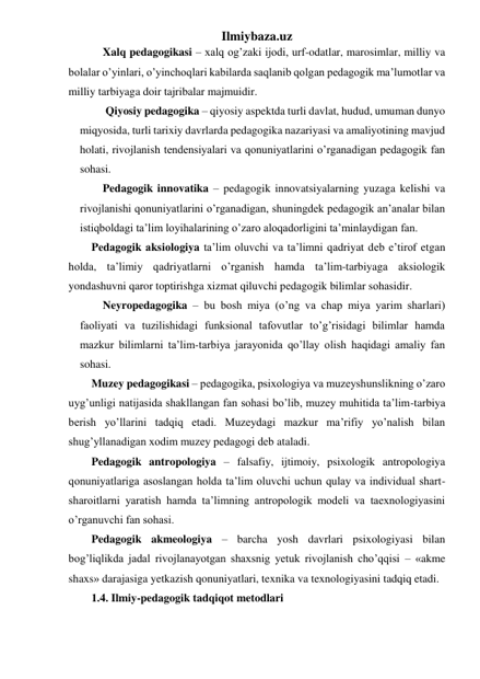 Ilmiybaza.uz 
Xalq pedagogikasi – xalq og’zaki ijodi, urf-odatlar, marosimlar, milliy va 
bolalar o’yinlari, o’yinchoqlari kabilarda saqlanib qolgan pedagogik ma’lumotlar va 
milliy tarbiyaga doir tajribalar majmuidir. 
 Qiyosiy pedagogika – qiyosiy aspektda turli davlat, hudud, umuman dunyo 
miqyosida, turli tarixiy davrlarda pedagogika nazariyasi va amaliyotining mavjud 
holati, rivojlanish tendensiyalari va qonuniyatlarini o’rganadigan pedagogik fan 
sohasi. 
Pedagogik innovatika – pedagogik innovatsiyalarning yuzaga kelishi va 
rivojlanishi qonuniyatlarini o’rganadigan, shuningdek pedagogik an’analar bilan 
istiqboldagi ta’lim loyihalarining o’zaro aloqadorligini ta’minlaydigan fan. 
Pеdаgоgik аksiоlоgiya ta’lim oluvchi vа tа’limni qаdriyat dеb e’tirоf etgаn 
hоldа, tа’limiy qаdriyatlаrni o’rganish hаmdа tа’lim-tarbiyagа аksiоlоgik 
yondаshuvni qaror toptirishga xizmat qiluvchi pеdаgоgik bilimlаr sоhаsidir. 
Neyropedagogika – bu bosh miya (o’ng va chap miya yarim sharlari) 
faoliyati va tuzilishidagi funksional tafovutlar to’g’risidagi bilimlar hamda 
mazkur bilimlarni ta’lim-tarbiya jarayonida qo’llay olish haqidagi amaliy fan 
sohasi.  
Muzey pedagogikasi – pedagogika, psixologiya va muzeyshunslikning o’zaro 
uyg’unligi natijasida shakllangan fan sohasi bo’lib, muzey muhitida ta’lim-tarbiya 
berish yo’llarini tadqiq etadi. Muzeydagi mazkur ma’rifiy yo’nalish bilan 
shug’yllanadigan xodim muzey pedagogi deb ataladi. 
Pedagogik antropologiya – falsafiy, ijtimoiy, psixologik antropologiya 
qonuniyatlariga asoslangan holda ta’lim oluvchi uchun qulay va individual shart-
sharoitlarni yaratish hamda ta’limning antropologik modeli va taexnologiyasini 
o’rganuvchi fan sohasi. 
Pedagogik akmeologiya – barcha yosh davrlari psixologiyasi bilan 
bog’liqlikda jadal rivojlanayotgan shaxsnig yetuk rivojlanish cho’qqisi – «akme 
shaxs» darajasiga yetkazish qonuniyatlari, texnika va texnologiyasini tadqiq etadi.  
1.4. Ilmiy-pedagogik tadqiqot metodlari 
