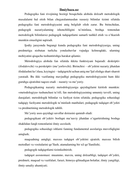 Ilmiybaza.uz 
Pedagogika fani rivojining hozirgi bosqichida alohida dolzarb metodologik 
masalalarni hal etish bilan chegaralanmasdan xususiy bilimlar tizimi sifatida 
pedagogika fani metodologiyasini aniq belgilab olish zarur. Bu birinchidan, 
pedagogik 
nazariyalarning 
ishonchliligini 
ta’minlasa, 
boshqa 
tomondan 
metodologik bilimlarsiz pedagogik tadqiqotlarni samarli tashkil etish va o’tkazish 
mumkin emasligini uqtiradi. 
Ijodiy jarayonda bugungi kunda pedagogika fani metodologiyasiga, uning 
predmetiga nisbatan turlicha yondashuvlar vujudga kelmoqdaki, ularning 
mohiyatini qisqacha tushuntirishga harakat qilamiz. 
Metodologiya alohida fan sifatida ikkita funktsiyani bajaradi: deskriptiv 
(ifodalovchi) va perskriptiv (me’yorlovchi). Birinchisi – ob’yektni nazariy jihatdan 
ifodalashni ko’zlasa, keyingisi – tadqiqotchi uchun aniq mo’ljal olishga shart-sharoit 
yaratadi. Bu ikki vazifaning mavjudligi pedagogika metodologiyasini ham ikki 
guruhga ajratishni taqozo etadi – nazariy va me’yoriy. 
Pedagogikaning nazariy metodologiyasiga quyidagilarni kiritish mumkin: 
«metodologiya» tushunchasi ta’rifi; fan metodologiyasining umumiy tavsifi, uning 
darajalari; metodologik bilimlar va faoliyat tizim sifatida; pedagogika sohasidagi 
tadqiqiy faoliyatni metodologik ta’minlash manbalari; pedagogik tadqiqot ob’yekti 
va predmetining metodologik tahlili. 
Me’yoriy asos quyidagi savollar doirasini qamrab oladi: 
pedagogikani ob’yektiv borliqni ma’naviy jihatdan o’zgartirishning boshqa 
shaklidan farqli tomonlarini ilmiy asoslash; 
pedagogika sohasidagi ishlarni fanning fundamental asoslariga muvofiqligini 
aniqlash;  
maqsadning aniqligi; maxsus tadqiqot ob’yektini ajratish; maxsus bilish 
metodlari va vositalarini qo’llash; atamalarning bir xil qo’llanilishi; 
pedagogik tadqiqotlarni tizimlashtirish; 
tadqiqot asosnomasi: muammo, mavzu, uning dolzarbligi, tadqiqot ob’yekti, 
predmeti, maqsad va vazifalari, farazi, himoya qilinadigan holatlar, ilmiy yangiligi, 
ilmiy-amaliy ahamiyati; 
