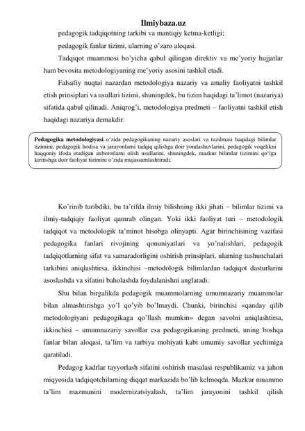 Ilmiybaza.uz 
pedagogik tadqiqotning tarkibi va mantiqiy ketma-ketligi; 
pedagogik fanlar tizimi, ularning o’zaro aloqasi. 
Tadqiqot muammosi bo’yicha qabul qilingan direktiv va me’yoriy hujjatlar 
ham bevosita metodologiyaning me’yoriy asosini tashkil etadi. 
Falsafiy nuqtai nazardan metodologiya nazariy va amaliy faoliyatni tashkil 
etish prinsiplari va usullari tizimi, shuningdek, bu tizim haqidagi ta’limot (nazariya) 
sifatida qabul qilinadi. Aniqrog’i, metodologiya predmeti – faoliyatni tashkil etish 
haqidagi nazariya demakdir. 
 
 
 
 
 
 
Ko’rinib turibdiki, bu ta’rifda ilmiy bilishning ikki jihati – bilimlar tizimi va 
ilmiy-tadqiqiy faoliyat qamrab olingan. Yoki ikki faoliyat turi – metodologik 
tadqiqot va metodologik ta’minot hisobga olinyapti. Agar birinchisining vazifasi 
pedagogika 
fanlari 
rivojining 
qonuniyatlari 
va 
yo’nalishlari, 
pedagogik 
tadqiqotlarning sifat va samaradorligini oshirish prinsiplari, ularning tushunchalari 
tarkibini aniqlashtirsa, ikkinchisi –metodologik bilimlardan tadqiqot dasturlarini 
asoslashda va sifatini baholashda foydalanishni anglatadi. 
Shu bilan birgalikda pedagogik muammolarning umumnazariy muammolar 
bilan almashtirishga yo’l qo’yib bo’lmaydi. Chunki, birinchisi «qanday qilib 
metodologiyani pedagogikaga qo’llash mumkin» degan savolni aniqlashtirsa, 
ikkinchisi – umumnazariy savollar esa pedagogikaning predmeti, uning boshqa 
fanlar bilan aloqasi, ta’lim va tarbiya mohiyati kabi umumiy savollar yechimiga 
qaratiladi. 
Pedagog kadrlar tayyorlash sifatini oshirish masalasi respublikamiz va jahon 
miqyosida tadqiqotchilarning diqqat markazida bo’lib kelmoqda. Mazkur muammo 
ta’lim 
mazmunini 
modernizatsiyalash, 
ta’lim 
jarayonini 
tashkil 
qilish 
Pedagogika metodologiyasi o‘zida pedagogikaning nazariy asoslari va tuzilmasi haqidagi bilimlar 
tizimini, pedagogik hodisa va jarayonlarni tadqiq qilishga doir yondashuvlarini, pedagogik voqelikni 
haqqoniy ifoda etadigan axborotlarni olish usullarini, shuningdek, mazkur bilimlar tizimini qo‘lga 
kiritishga doir faoliyat tizimini o’zida mujassamlashtiradi. 
 
