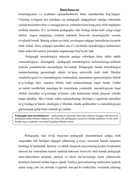 Ilmiybaza.uz 
texnologiyalari va usullarini optimallashtirish bilan chambarchas bog’langan. 
Ularning to’laqonli hal etilishiga esa pedagogik tadqiqotlarni amalga oshirishda 
yanada moslashuvchan va taraqqiyparvar yondashuvlarni keng joriy etish orqaligina 
erishish mumkin. O’z navbatida pedagogika fani boshqa fanlar kabi yangi-yangi 
faktlar, yuqori natijalarga erishish imkonini beruvchi texnologiyalar asosida 
rivojlanib boradi. Buning uchun esa ilmiy asoslangan tadqiqot metodlariga tayanish 
talab etiladi. Ilmiy tadqiqot metodlari esa o’z navbatida metodologiya tushunchasi 
bilan ataluvchi nazariy prinsiplar majmuasiga bog’liq bo’ladi. 
 Pedagogik metodologiya sohasida amalga oshirilgan ilmiy ishlar tahlili 
«metodologiya», shuningdek, «pedagogik metodologiya» tushunchasiga nisbatan 
turlicha yondashuvlar mavjudligini ko’rsatadi. Pedagogika fanida metodologiya 
tushunchasining gnoseologik talqini ko’proq ustuvorlik kasb etadi. Mazkur 
yondashuvga ko’ra «metodologiya» tushunchasi, mazmunan «gnoseologiya» (bilish 
to’g’risidagi fan), «nazariy bilish» kabi tushunchalarga yaqin turadi. Ushbu 
yo’nalish tarafdorlari masalaga bir tomonlama yondashib, metodologiyani faqat 
«bilish metodlari to’g’risidagi ta’limot» yoki hodisalarni bilish jarayoni sifatida 
talqin qiladilar. Shu o’rinda, ushbu tushunchaning «borliqni o’zgartirish metodlari 
to’g’risidagi ta’limot» ekanligini e’tibordan chetda qoldiradilar va metodologiyani 
gnoseologik qolip bilan cheklab qo’yadilar.  
 
 
 
 
Pedagogika fani rivoji muayyan pedagogik muammolarni tadqiq etish 
maqsadida olib borilgan tadqiqot ishlarining g’oyasi, mazmuni hamda natijalari 
hisobiga ta’minlanadi. Ijtimoiy va ishlab chiqarish jarayonining keskin rivojlanishi 
shaxsni har tomonlama kamol toptirish imkonini beruvchi omil hamda pedagogik 
shart-sharoitlarni aniqlash, jamiyat va shaxs ma’naviyatiga ziyon yetkazuvchi 
holatlarni bartaraf etishni taqozo qiladi. Tarbiya jarayonlarining mohiyatini anglash 
ularni keng yoki tor doirada o’rganish, mavjud ko’rsatkichlar vositasida ularning 
Pedagogika fani metodologiyasi – jamiyatning rivojlanishi sharoitida uzluksiz taraqqiy etib boruvchi 
pedagogik muhit holatini haqqoniy aks ettiruvchi, pedagogika nazariyasi hamda amaliyoti, ta’lim olish 
hamda unga yondashuv mezonlari haqidagi bilimlar tizimi. 
 
