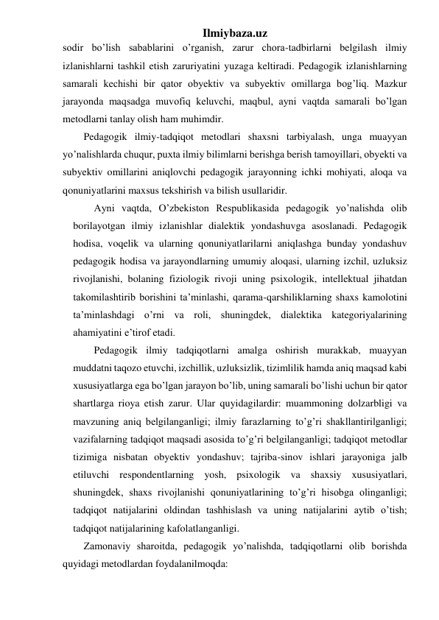 Ilmiybaza.uz 
sodir bo’lish sabablarini o’rganish, zarur chora-tadbirlarni belgilash ilmiy 
izlanishlarni tashkil etish zaruriyatini yuzaga keltiradi. Pedagogik izlanishlarning 
samarali kechishi bir qator obyektiv va subyektiv omillarga bog’liq. Mazkur 
jarayonda maqsadga muvofiq keluvchi, maqbul, ayni vaqtda samarali bo’lgan 
metodlarni tanlay olish ham muhimdir. 
Pedagogik ilmiy-tadqiqot metodlari shaxsni tarbiyalash, unga muayyan 
yo’nalishlarda chuqur, puxta ilmiy bilimlarni berishga berish tamoyillari, obyekti va 
subyektiv omillarini aniqlovchi pedagogik jarayonning ichki mohiyati, aloqa va 
qonuniyatlarini maxsus tekshirish va bilish usullaridir.  
Ayni vaqtda, O’zbekiston Respublikasida pedagogik yo’nalishda olib 
borilayotgan ilmiy izlanishlar dialektik yondashuvga asoslanadi. Pedagogik 
hodisa, voqelik va ularning qonuniyatlarilarni aniqlashga bunday yondashuv 
pedagogik hodisa va jarayondlarning umumiy aloqasi, ularning izchil, uzluksiz 
rivojlanishi, bolaning fiziologik rivoji uning psixologik, intellektual jihatdan 
takomilashtirib borishini ta’minlashi, qarama-qarshiliklarning shaxs kamolotini 
ta’minlashdagi o’rni va roli, shuningdek, dialektika kategoriyalarining 
ahamiyatini e’tirof etadi. 
Pedagogik ilmiy tadqiqotlarni amalga oshirish murakkab, muayyan 
muddatni taqozo etuvchi, izchillik, uzluksizlik, tizimlilik hamda aniq maqsad kabi 
xususiyatlarga ega bo’lgan jarayon bo’lib, uning samarali bo’lishi uchun bir qator 
shartlarga rioya etish zarur. Ular quyidagilardir: muammoning dolzarbligi va 
mavzuning aniq belgilanganligi; ilmiy farazlarning to’g’ri shakllantirilganligi; 
vazifalarning tadqiqot maqsadi asosida to’g’ri belgilanganligi; tadqiqot metodlar 
tizimiga nisbatan obyektiv yondashuv; tajriba-sinov ishlari jarayoniga jalb 
etiluvchi respondentlarning yosh, psixologik va shaxsiy xususiyatlari, 
shuningdek, shaxs rivojlanishi qonuniyatlarining to’g’ri hisobga olinganligi; 
tadqiqot natijalarini oldindan tashhislash va uning natijalarini aytib o’tish; 
tadqiqot natijalarining kafolatlanganligi. 
Zamonaviy sharoitda, pedagogik yo’nalishda, tadqiqotlarni olib borishda 
quyidagi metodlardan foydalanilmoqda: 
