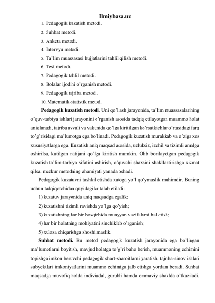 Ilmiybaza.uz 
1.  Pedagogik kuzatish metodi. 
2.  Suhbat metodi. 
3.  Anketa metodi. 
4.  Intervyu metodi. 
5.  Ta’lim muassasasi hujjatlarini tahlil qilish metodi. 
6.  Test metodi. 
7.  Pedagogik tahlil metodi. 
8.  Bolalar ijodini o’rganish metodi. 
9.  Pedagogik tajriba metodi. 
10. Matematik-statistik metod. 
Pedagogik kuzatish metodi. Uni qo’llash jarayonida, ta’lim muassasalarining 
o’quv-tarbiya ishlari jarayonini o’rganish asosida tadqiq etilayotgan muammo holat 
aniqlanadi, tajriba avvali va yakunida qo’lga kiritilgan ko’rsatkichlar o’rtasidagi farq 
to’g’risidagi ma’lumotga ega bo’linadi. Pedagogik kuzatish murakkab va o’ziga xos 
xususiyatlarga ega. Kuzatish aniq maqsad asosida, uzluksiz, izchil va tizimli amalga 
oshirilsa, kutilgan natijani qo’lga kiritish mumkin. Olib borilayotgan pedagogik 
kuzatish ta’lim-tarbiya sifatini oshirish, o’quvchi shaxsini shakllantirishga xizmat 
qilsa, mazkur metodning ahamiyati yanada oshadi. 
Pedagogik kuzatuvni tashkil etishda xatoga yo’l qo’ymaslik muhimdir. Buning 
uchun tadqiqotchidan quyidagilar talab etiladi: 
1) kuzatuv jarayonida aniq maqsadga egalik; 
2) kuzatishni tizimli ravishda yo’lga qo’yish; 
3) kuzatishning har bir bosqichida muayyan vazifalarni hal etish; 
4) har bir holatning mohiyatini sinchiklab o’rganish; 
5) xulosa chiqarishga shoshilmaslik. 
Suhbat metodi. Bu metod pedagogik kuzatish jarayonida ega bo’lingan 
ma’lumotlarni boyitish, mavjud holatga to’g’ri baho berish, muammoning echimini 
topishga imkon beruvchi pedagogik shart-sharoitlarni yaratish, tajriba-sinov ishlari 
subyektlari imkoniyatlarini muammo echimiga jalb etishga yordam beradi. Suhbat 
maqsadga muvofiq holda indiviudal, guruhli hamda ommaviy shaklda o’tkaziladi. 
