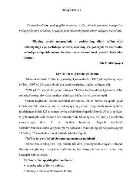 Ilmiybaza.uz 
 
 
Tayanch so’zlar: pedagogika, maqsad, vazifa, ob’yekt, predmet, kategoriya, 
pedagogikaning sohalari, pegagika fani metodologiyasi, ilmiy-tadqiqot metodlari. 
  
“Bizning asosiy maqsadimiz – yoshlarning sifatli ta’lim olish 
imkoniyatiga ega bo’lishiga erishish, ularning o’z qobiliyati va iste’dodini 
ro’yobga chiqarish uchun barcha zarur sharoitlarni yaratib berishdan 
iborat”. 
 Sh.M.Mirziyoyev 
 
1.1“Ta’lim to’g’risida”gi Qonun. 
.Mamlakatimizda Ta’lim to’g’risidagi Qonun dastlab 1992 yilda qabul qilingan 
bo’lsa , 1997 yil 29-avgustda da esa yangi tahrirdagisi qabul qilingan edi. 
2020 yil 23 sentabrda qabul qilingan “Ta’lim to‘g‘risida”gi Qonunda ta’lim 
sohasida hozirgi davrdagi amalga oshirilgan islohotlar o‘z aksini topdi. 
Qonun loyihasini takomillashtirish davomida 238 ta norma va qoida qayta 
ko‘rib chiqildi, idoraviy normativ-huquqiy hujjatlarni qisqartirish imkoniyatidan 
foydalangan holda 123 ta norma loyiha tarkibidan chiqarildi hamda 54 ta to‘g‘ridan-
to‘g‘ri amal qiluvchi modda bilan almashtirildi. Shuningdek, ma’muriy byurokratik 
mexanizmga 
doir 
7 
ta 
modda 
butunlay 
chiqarib 
tashlandi. 
Mazkur Qonunda ushbu yangi norma va qoidalar o‘z aksini topishi natijasida qonun 
11 bob va 75 moddadan iborat tartibda ishlab chiqildi. 
 “Ta’lim to‘g‘risida”gi Qonunning mazmun-mohiyati 
 Ushbu Qonun bilan jinsi, irqi, millati, tili, dini, ijtimoiy kelib chiqishi, e’tiqodi, 
shaxsiy va ijtimoiy mavqeidan qat’i nazar, har kimga ta’lim olish uchun teng 
huquqlar kafolatlanadi. 
Ta’lim turlari quyidagilardan iborat: 
• maktabgacha ta’lim va tarbiya; 
• umumiy o’rta va o’rta maxsus ta’lim; 
