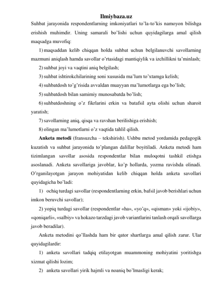 Ilmiybaza.uz 
Suhbat jarayonida respondentlarning imkoniyatlari to’la-to’kis namoyon bilishga 
erishish muhimdir. Uning samarali bo’lishi uchun quyidagilarga amal qilish 
maqsadga muvofiq: 
1) maqsaddan kelib chiqqan holda suhbat uchun belgilanuvchi savollarning 
mazmuni aniqlash hamda savollar o’rtasidagi mantiqiylik va izchillikni ta’minlash; 
2) suhbat joyi va vaqtini aniq belgilash; 
3) suhbat ishtirokchilarining soni xususida ma’lum to’xtamga kelish; 
4) suhbatdosh to’g’risida avvaldan muayyan ma’lumotlarga ega bo’lish; 
5) suhbatdosh bilan samimiy munosabatda bo’lish; 
6) suhbatdoshning o’z fikrlarini erkin va batafsil ayta olishi uchun sharoit 
yaratish; 
7) savollarning aniq, qisqa va ravshan berilishiga erishish; 
8) olingan ma’lumotlarni o’z vaqtida tahlil qilish. 
Anketa metodi (fransuzcha – tekshirish). Ushbu metod yordamida pedagogik 
kuzatish va suhbat jarayonida to’plangan dalillar boyitiladi. Anketa metodi ham 
tizimlangan savollar asosida respondentlar bilan muloqotni tashkil etishga 
asoslanadi. Anketa savollariga javoblar, ko’p hollarda, yozma ravishda olinadi. 
O’rganilayotgan jarayon mohiyatidan kelib chiqqan holda anketa savollari 
quyidagicha bo’ladi:  
1) ochiq turdagi savollar (respondentlarning erkin, bafsil javob berishlari uchun 
imkon beruvchi savollar);  
2) yopiq turdagi savollar (respondentlar «ha», «yo’q», «qisman» yoki «ijobiy», 
«qoniqarli», «salbiy» va hokazo tarzdagi javob variantlarini tanlash orqali savollarga 
javob beradilar). 
Anketa metodini qo’llashda ham bir qator shartlarga amal qilish zarur. Ular 
quyidagilardir: 
1) anketa savollari tadqiq etilayotgan muammoning mohiyatini yoritishga 
xizmat qilishi lozim; 
2) anketa savollari yirik hajmli va noaniq bo’lmasligi kerak; 
