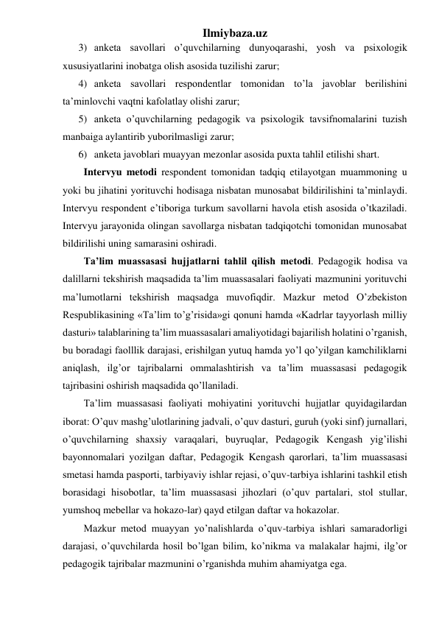 Ilmiybaza.uz 
3) anketa savollari o’quvchilarning dunyoqarashi, yosh va psixologik 
xususiyatlarini inobatga olish asosida tuzilishi zarur; 
4) anketa savollari respondentlar tomonidan to’la javoblar berilishini 
ta’minlovchi vaqtni kafolatlay olishi zarur; 
5) anketa o’quvchilarning pedagogik va psixologik tavsifnomalarini tuzish 
manbaiga aylantirib yuborilmasligi zarur; 
6) anketa javoblari muayyan mezonlar asosida puxta tahlil etilishi shart. 
Intervyu metodi respondent tomonidan tadqiq etilayotgan muammoning u 
yoki bu jihatini yorituvchi hodisaga nisbatan munosabat bildirilishini ta’minlaydi. 
Intervyu respondent e’tiboriga turkum savollarni havola etish asosida o’tkaziladi. 
Intervyu jarayonida olingan savollarga nisbatan tadqiqotchi tomonidan munosabat 
bildirilishi uning samarasini oshiradi. 
Ta’lim muassasasi hujjatlarni tahlil qilish metodi. Pedagogik hodisa va 
dalillarni tekshirish maqsadida ta’lim muassasalari faoliyati mazmunini yorituvchi 
ma’lumotlarni tekshirish maqsadga muvofiqdir. Mazkur metod O’zbekiston 
Respublikasining «Ta’lim to’g’risida»gi qonuni hamda «Kadrlar tayyorlash milliy 
dasturi» talablarining ta’lim muassasalari amaliyotidagi bajarilish holatini o’rganish, 
bu boradagi faolllik darajasi, erishilgan yutuq hamda yo’l qo’yilgan kamchiliklarni 
aniqlash, ilg’or tajribalarni ommalashtirish va ta’lim muassasasi pedagogik 
tajribasini oshirish maqsadida qo’llaniladi. 
Ta’lim muassasasi faoliyati mohiyatini yorituvchi hujjatlar quyidagilardan 
iborat: O’quv mashg’ulotlarining jadvali, o’quv dasturi, guruh (yoki sinf) jurnallari, 
o’quvchilarning shaxsiy varaqalari, buyruqlar, Pedagogik Kengash yig’ilishi 
bayonnomalari yozilgan daftar, Pedagogik Kengash qarorlari, ta’lim muassasasi 
smetasi hamda pasporti, tarbiyaviy ishlar rejasi, o’quv-tarbiya ishlarini tashkil etish 
borasidagi hisobotlar, ta’lim muassasasi jihozlari (o’quv partalari, stol stullar, 
yumshoq mebellar va hokazo-lar) qayd etilgan daftar va hokazolar.  
Mazkur metod muayyan yo’nalishlarda o’quv-tarbiya ishlari samaradorligi 
darajasi, o’quvchilarda hosil bo’lgan bilim, ko’nikma va malakalar hajmi, ilg’or 
pedagogik tajribalar mazmunini o’rganishda muhim ahamiyatga ega. 
