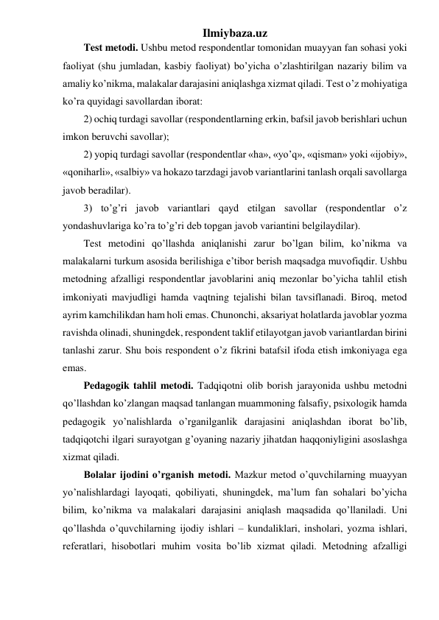 Ilmiybaza.uz 
Test metodi. Ushbu metod respondentlar tomonidan muayyan fan sohasi yoki 
faoliyat (shu jumladan, kasbiy faoliyat) bo’yicha o’zlashtirilgan nazariy bilim va 
amaliy ko’nikma, malakalar darajasini aniqlashga xizmat qiladi. Test o’z mohiyatiga 
ko’ra quyidagi savollardan iborat:  
2) ochiq turdagi savollar (respondentlarning erkin, bafsil javob berishlari uchun 
imkon beruvchi savollar);  
2) yopiq turdagi savollar (respondentlar «ha», «yo’q», «qisman» yoki «ijobiy», 
«qoniharli», «salbiy» va hokazo tarzdagi javob variantlarini tanlash orqali savollarga 
javob beradilar). 
3) to’g’ri javob variantlari qayd etilgan savollar (respondentlar o’z 
yondashuvlariga ko’ra to’g’ri deb topgan javob variantini belgilaydilar). 
Test metodini qo’llashda aniqlanishi zarur bo’lgan bilim, ko’nikma va 
malakalarni turkum asosida berilishiga e’tibor berish maqsadga muvofiqdir. Ushbu 
metodning afzalligi respondentlar javoblarini aniq mezonlar bo’yicha tahlil etish 
imkoniyati mavjudligi hamda vaqtning tejalishi bilan tavsiflanadi. Biroq, metod 
ayrim kamchilikdan ham holi emas. Chunonchi, aksariyat holatlarda javoblar yozma 
ravishda olinadi, shuningdek, respondent taklif etilayotgan javob variantlardan birini 
tanlashi zarur. Shu bois respondent o’z fikrini batafsil ifoda etish imkoniyaga ega 
emas.  
Pedagogik tahlil metodi. Tadqiqotni olib borish jarayonida ushbu metodni 
qo’llashdan ko’zlangan maqsad tanlangan muammoning falsafiy, psixologik hamda 
pedagogik yo’nalishlarda o’rganilganlik darajasini aniqlashdan iborat bo’lib, 
tadqiqotchi ilgari surayotgan g’oyaning nazariy jihatdan haqqoniyligini asoslashga 
xizmat qiladi. 
Bolalar ijodini o’rganish metodi. Mazkur metod o’quvchilarning muayyan 
yo’nalishlardagi layoqati, qobiliyati, shuningdek, ma’lum fan sohalari bo’yicha 
bilim, ko’nikma va malakalari darajasini aniqlash maqsadida qo’llaniladi. Uni 
qo’llashda o’quvchilarning ijodiy ishlari – kundaliklari, insholari, yozma ishlari, 
referatlari, hisobotlari muhim vosita bo’lib xizmat qiladi. Metodning afzalligi 
