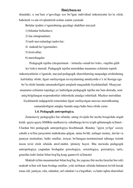 Ilmiybaza.uz 
shundaki, u ma’lum o’quvchiga xos bo’lgan individual imkoniyatni ko’ra olish, 
baholash va uni rivojlantirish uchun zamin yaratadi.  
Bolalar ijodini o’rganishning quyidagi shakllari mavjud:  
1) bilimlar bellashuvi; 
2) fan olimpiadalari; 
3) turli mavzulardagi tanlovlar; 
4)  maktab ko’rgazmalari; 
5) festivallar; 
6) musobaqalar. 
Pedagogik tajriba (eksperiment – lotincha «sinab ko’rish», «tajriba qilib 
ko’rish») metodi. Pedagogik tajriba metodidan muammo echimini topish 
imkoniyatlarini o’rganish, mavjud pedagogik sharoitlarning maqsadga erishishning 
kafolatlay olishi, ilgari surilayotgan tavsiyalarning amaliyotda o’z in’ikosiga ega 
bo’la olishi hamda samaradorligini aniqlash maqsadida foydalaniladi. Muayyan 
muammo echimini topishga yo’naltirilgan pedagogik tajriba ma’lum doirada, soni 
aniq belgilangan respondentlar ishtirokida amalga oshiriladi. Mazkur metoddan 
foydalanish tadqiqotchi tomonidan ilgari surilayotgan maxsus metodikaning 
samaradorligini aniqlay hamda unga baho bera olishi zarur. 
             1.4. Pedagogik antropologiya. 
Zamonaviy pedagogika fan sifatida, uning rivojida bir necha bosqichda orqali 
ketdi. qayta-qayta SSSRda mafkuraviy sabablarga ko'ra ta'qib qilinmoqda ta'limot - 
Ulardan biri pedagogik antropologiya hisoblanadi. Bunday "qiyin yo'lga" asosiy 
sababi u ta'lim jarayonini muhokama qilgan, nima bo'ldi, nafaqat rasmiy, davlat va 
jamiyat institutlari, balki omillar, irsiyat, bo'lmagan-institutsional tabiatga tizimli 
inson ta'sir etish sifatida atrof-muhit, ijtimoiy hayot. Shu ma'noda pedagogik 
antropologiya yaqindan boshqalar psixologiya, sotsiologiya, psixiatriya, tarix, 
genetika kabi fanlar bilan bog'liq keng qamrovli ta'limotni 
Maktab ta'lim muammolari bilan bog'liq, bu yagona (bir necha farazlar bor edi) 
maktab ta'lim roli ham boshqa omillar, yoki nisbatan sifatida hukmron ko'rib kerak 
emas edi. jamiyat, oila, odamlar, urf-odatlari va e'tiqodlari, va hatto iqlim sharoitlari 
