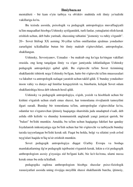 Ilmiybaza.uz 
mentaliteti - bir kam o'yin tarbiya va ob'ektiv muhitda roli ilmiy yo'nalishi 
vakillariga ko'ra. 
Bu tezisda asosida, psixologik va pedagogik antropologiya muvaffaqiyatli 
ta'lim maqsadlari hisobga Ushinsky aytilganidek, turli fanlar, yutuqlarini olish kerak 
erishish uchun, deb bahs yuritadi, shaxsning tabiatini "jismoniy va ruhiy o'rganib". 
20-- Sovet Ittifoqi XX asrning 30-yillar ta'lim omillaridan ajralmas yondashuv 
zarurligini ta'kidladilar butun bir ilmiy maktab o'qituvchilari, antropologlar, 
shakllangan. 
Ushinsky, Sevostyanov, Uznadze - bu maktab eng ko'zga ko'ringan vakillari 
orasida. eng keng tarqalgan ilmiy va o'quv jamiyatda ishlatiladigan Ushinsky 
pedagogik antropolojiyi qabul qildi. Bu o'qituvchi ta'lim Sovet tizimining 
shakllanishi ishtirok nega Ushinsky bo'lgan, hatto bir o'qituvchi ta'lim muassasalari 
va fakultet va antropologik nafaqat yaratish uchun taklif qildi. U bunday yondashuv 
inson vahiy va dunyo aql limitlar kengaytirish va, binobarin, kelajak Sovet odam 
shakllanishiga hissa deb ishonch hosil qildi. 
Ushinsky va pedagogik antropologiya, o'qish, yozish va hisoblash uchun bir 
kishini o'rgatish uchun etarli emas shaxsi, har tomonlama rivojlanish tamoyilini 
ilgari suradi. Bunday bir tomonlama ta'lim, antropologlar o'qituvchilar ko'ra, 
odamlar tez o'zgaruvchan ijtimoiy haqiqatga sharoitida juda unadapted o'sadi, deb 
aslida olib kelishi va shunday kommunistik anglatadi yangi jamiyat qurish, bir 
"balast" bo'lishi mumkin. Amalda, bu ta'lim uchun haqiqatga faktlari har qanday 
foydalanish imkoniyatiga ega bo'lish uchun har bir o'qituvchi va tarbiyachi bunday 
tarzda tayyorlangan bo'lishi kerak edi. Faqat bu holda, belgi va sifatini yosh avlod 
tuyg'ulari haqida to'liq ta'sir erishish mumkin. 
Sovet pedagogik antropologiya diqqat G'arbiy Evropa va boshqa 
mamlakatlarning ilg'or pedagogik tajribasini o'rganish kerak, lekin u o'zi pedagogik 
anthropologism asosiy g'oyasiga zid bo'lgani kabi, biz ko'r-ko'rona, ularni nusxa 
kerak emas bu erda ta'kidladi. 
pedagogika oqilona anthropologism hisobga shaxslar psixo-fiziologik 
xususiyatlari asosida uning rivojiga moyillik shaxsi shakllanishi barcha, ijtimoiy, 
