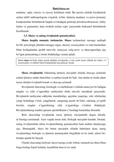 Ilmiybaza.uz 
madaniy, aqliy, tarixiy va siyosiy holatlarni oladi. Bu mezon sifatida foydalanish 
uchun taklif anthropologism o'rgatish, ta'lim, ijtimoiy-madaniy va psixo-jismoniy 
komponentlar birlashtirish haqida so'raladigan printsipi prirodosoobraznosti, tabiiy 
fanlar va gumanitar, ham erishish uchun o'quv jarayonida barkamol birlashtirish 
hisoblanadi. 
   1.5. Shaxs va uning rivojlanish qonuniyatlari. 
Shaxs haqida umumiy tushuncha. Shaxs tushunchasi insonga taalluqli 
bo’lib, psixologik jihatdan taraqqiy etgan, shaxsiy xususiyatlari va xatti-harakatlari 
bilan boshqalardan ajralib turuvchi, muayyan xulq-atvor va dunyoqarashga ega 
bo’lgan jamiyatning a’zosini ifodalashga xizmat qiladi.  
 
 
 
Shaxs rivojlanishi. Odamning ijtimoiy mavjudot sifatida shaxsga aylanishi 
uchun ijtimoiy muhit sharoitlari va tarbiya kerak bo’ladi. Ana shular ta’sirida odam 
inson sifatida rivojlanib boradi va shaxsga aylanadi. 
Rivojlanish shaxsning fiziologik va intellektual o’sishida namoyon bo’ladigan 
miqdor va sifat o’zgarishlar mohiyatini ifoda etuvchi murakkab jarayondir. 
Rivojlanish mohiyatan oddiydan murakkabga, quyidan yuqoriga, eski sifatlardan 
yangi holatlarga o’tish, yangilanish, yangining paydo bo’lishi, eskining yo’qolib 
borishi, 
miqdor 
o’zgarishining 
sifat 
o’zgarishiga 
o’tishini 
ifodalaydi. 
Rivojlanishining manbai qarama-qarshiliklarni o’rtasidagi kurashdan iboratdir. 
Bola shaxsining rivojlanishi inson ijtimoiy mavjudotdir degan falsafiy 
ta’limotga asoslanadi. Ayni vaqtda inson tirik, biologik mavjudot hamdir. Demak, 
uning rivojlanishida tabiat rivojlanishining qonuniyatlari ham muhim ahamiyatga 
ega. Shuningdek, shaxs bir butun mavjudot sifatida baholanar ekan, uning 
rivojlanishiga biologik va ijtimoiy qonuniyatlar birgalikda ta’sir etadi, ularni bir-
biridan ajratib bo’lmaydi. 
Chunki shaxsning faoliyati, hayot tarziga yoshi, bilimi, turmush taj-ribasi bilan 
birga boshqa fojiali holatlar, kasalliklar ham ta’sir etadi. 
Odam shaxs bo‘lishi uchun psixik jihatdan rivojlanishi, o‘zini yaxlit inson sifatida his etishi, o‘z 
xususiyatlari va sifatlari bilan boshqalardan farq qilmog‘i kerak. 
 
