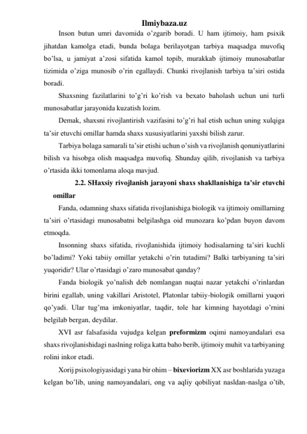 Ilmiybaza.uz 
Inson butun umri davomida o’zgarib boradi. U ham ijtimoiy, ham psixik 
jihatdan kamolga etadi, bunda bolaga berilayotgan tarbiya maqsadga muvofiq 
bo’lsa, u jamiyat a’zosi sifatida kamol topib, murakkab ijtimoiy munosabatlar 
tizimida o’ziga munosib o’rin egallaydi. Chunki rivojlanish tarbiya ta’siri ostida 
boradi. 
Shaxsning fazilatlarini to’g’ri ko’rish va bexato baholash uchun uni turli 
munosabatlar jarayonida kuzatish lozim. 
Demak, shaxsni rivojlantirish vazifasini to’g’ri hal etish uchun uning xulqiga 
ta’sir etuvchi omillar hamda shaxs xususiyatlarini yaxshi bilish zarur. 
Tarbiya bolaga samarali ta’sir etishi uchun o’sish va rivojlanish qonuniyatlarini 
bilish va hisobga olish maqsadga muvofiq. Shunday qilib, rivojlanish va tarbiya 
o’rtasida ikki tomonlama aloqa mavjud. 
    2.2. SHaxsiy rivojlanish jarayoni shaxs shakllanishiga ta’sir etuvchi 
omillar 
Fanda, odamning shaxs sifatida rivojlanishiga biologik va ijtimoiy omillarning 
ta’siri o’rtasidagi munosabatni belgilashga oid munozara ko’pdan buyon davom 
etmoqda. 
Insonning shaxs sifatida, rivojlanishida ijtimoiy hodisalarning ta’siri kuchli 
bo’ladimi? Yoki tabiiy omillar yetakchi o’rin tutadimi? Balki tarbiyaning ta’siri 
yuqoridir? Ular o’rtasidagi o’zaro munosabat qanday? 
Fanda biologik yo’nalish deb nomlangan nuqtai nazar yetakchi o’rinlardan 
birini egallab, uning vakillari Aristotel, Platonlar tabiiy-biologik omillarni yuqori 
qo’yadi. Ular tug’ma imkoniyatlar, taqdir, tole har kimning hayotdagi o’rnini 
belgilab bergan, deydilar. 
XVI asr falsafasida vujudga kelgan preformizm oqimi namoyandalari esa 
shaxs rivojlanishidagi naslning roliga katta baho berib, ijtimoiy muhit va tarbiyaning 
rolini inkor etadi. 
Xorij psixologiyasidagi yana bir ohim – bixeviorizm XX asr boshlarida yuzaga 
kelgan bo’lib, uning namoyandalari, ong va aqliy qobiliyat nasldan-naslga o’tib, 
