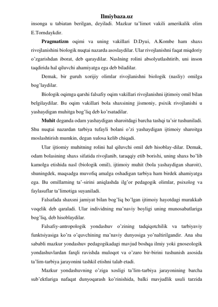 Ilmiybaza.uz 
insonga u tabiatan berilgan, deyiladi. Mazkur ta’limot vakili amerikalik olim 
E.Torndaykdir. 
Pragmatizm oqimi va uning vakillari D.Dyui, A.Kombe ham shaxs 
rivojlanishini biologik nuqtai nazarda asoslaydilar. Ular rivojlanishni faqat miqdoriy 
o’zgarishdan iborat, deb qaraydilar. Naslning rolini absolyutlashtirib, uni inson 
taqdirida hal qiluvchi ahamiyatga ega deb biladilar. 
Demak, bir guruh xorijiy olimlar rivojlanishni biologik (nasliy) omilga 
bog’laydilar. 
Biologik oqimga qarshi falsafiy oqim vakillari rivojlanishni ijtimoiy omil bilan 
belgilaydilar. Bu oqim vakillari bola shaxsining jismoniy, psixik rivojlanishi u 
yashaydigan muhitga bog’liq deb ko’rsatadilar. 
Muhit deganda odam yashaydigan sharoitdagi barcha tashqi ta’sir tushuniladi. 
Shu nuqtai nazardan tarbiya tufayli bolani o’zi yashaydigan ijtimoiy sharoitga 
moslashtirish mumkin, degan xulosa kelib chiqadi. 
Ular ijtiomiy muhitning rolini hal qiluvchi omil deb hisoblay-dilar. Demak, 
odam bolasining shaxs sifatida rivojlanib, taraqqiy etib borishi, uning shaxs bo’lib 
kamolga etishida nasl (biologik omil), ijtimoiy muhit (bola yashaydigan sharoit), 
shuningdek, maqsadga muvofiq amalga oshadigan tarbiya ham birdek ahamiyatga 
ega. Bu omillarning ta’-sirini aniqlashda ilg’or pedagogik olimlar, psixolog va 
faylasuflar ta’limotiga suyaniladi. 
Falsafada shaxsni jamiyat bilan bog’liq bo’lgan ijtimoiy hayotdagi murakkab 
voqelik deb qaraladi. Ular individning ma’naviy boyligi uning munosabatlariga 
bog’liq, deb hisoblaydilar. 
Falsafiy-antropologik yondashuv o’zining tadqiqotchilik va tarbiyaviy 
funktsiyasiga ko’ra o’quvchining ma’naviy dunyosiga yo’naltirilgandir. Ana shu 
sababli mazkur yondashuv pedagogikadagi mavjud boshqa ilmiy yoki gnoseologik 
yondashuvlardan farqli ravishda muloqot va o’zaro bir-birini tushunish asosida 
ta’lim-tarbiya jarayonini tashkil etishni talab etadi. 
Mazkur yondashuvning o’ziga xosligi ta’lim-tarbiya jarayonining barcha 
sub’ektlariga nafaqat dunyoqarash ko’rinishida, balki mavjudlik usuli tarzida 
