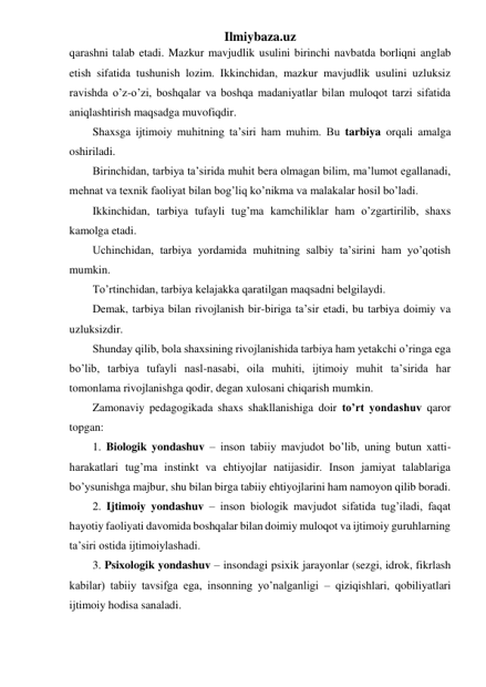 Ilmiybaza.uz 
qarashni talab etadi. Mazkur mavjudlik usulini birinchi navbatda borliqni anglab 
etish sifatida tushunish lozim. Ikkinchidan, mazkur mavjudlik usulini uzluksiz 
ravishda o’z-o’zi, boshqalar va boshqa madaniyatlar bilan muloqot tarzi sifatida 
aniqlashtirish maqsadga muvofiqdir. 
Shaxsga ijtimoiy muhitning ta’siri ham muhim. Bu tarbiya orqali amalga 
oshiriladi.  
Birinchidan, tarbiya ta’sirida muhit bera olmagan bilim, ma’lumot egallanadi, 
mehnat va texnik faoliyat bilan bog’liq ko’nikma va malakalar hosil bo’ladi. 
Ikkinchidan, tarbiya tufayli tug’ma kamchiliklar ham o’zgartirilib, shaxs 
kamolga etadi. 
Uchinchidan, tarbiya yordamida muhitning salbiy ta’sirini ham yo’qotish 
mumkin. 
To’rtinchidan, tarbiya kelajakka qaratilgan maqsadni belgilaydi. 
Demak, tarbiya bilan rivojlanish bir-biriga ta’sir etadi, bu tarbiya doimiy va 
uzluksizdir. 
Shunday qilib, bola shaxsining rivojlanishida tarbiya ham yetakchi o’ringa ega 
bo’lib, tarbiya tufayli nasl-nasabi, oila muhiti, ijtimoiy muhit ta’sirida har 
tomonlama rivojlanishga qodir, degan xulosani chiqarish mumkin. 
Zamonaviy pedagogikada shaxs shakllanishiga doir to’rt yondashuv qaror 
topgan: 
1. Biologik yondashuv – inson tabiiy mavjudot bo’lib, uning butun xatti-
harakatlari tug’ma instinkt va ehtiyojlar natijasidir. Inson jamiyat talablariga 
bo’ysunishga majbur, shu bilan birga tabiiy ehtiyojlarini ham namoyon qilib boradi. 
2. Ijtimoiy yondashuv – inson biologik mavjudot sifatida tug’iladi, faqat 
hayotiy faoliyati davomida boshqalar bilan doimiy muloqot va ijtimoiy guruhlarning 
ta’siri ostida ijtimoiylashadi. 
3. Psixologik yondashuv – insondagi psixik jarayonlar (sezgi, idrok, fikrlash 
kabilar) tabiiy tavsifga ega, insonning yo’nalganligi – qiziqishlari, qobiliyatlari 
ijtimoiy hodisa sanaladi. 
