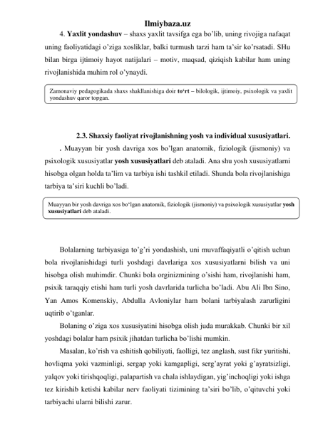 Ilmiybaza.uz 
4. Yaxlit yondashuv – shaxs yaxlit tavsifga ega bo’lib, uning rivojiga nafaqat 
uning faoliyatidagi o’ziga xosliklar, balki turmush tarzi ham ta’sir ko’rsatadi. SHu 
bilan birga ijtimoiy hayot natijalari – motiv, maqsad, qiziqish kabilar ham uning 
rivojlanishida muhim rol o’ynaydi. 
 
 
 
 
    2.3. Shaxsiy faoliyat rivojlanishning yosh va individual xususiyatlari.  
. Muayyan bir yosh davriga xos bo’lgan anatomik, fiziologik (jismoniy) va 
psixologik xususiyatlar yosh xususiyatlari deb ataladi. Ana shu yosh xususiyatlarni 
hisobga olgan holda ta’lim va tarbiya ishi tashkil etiladi. Shunda bola rivojlanishiga 
tarbiya ta’siri kuchli bo’ladi. 
 
 
 
 
Bolalarning tarbiyasiga to’g’ri yondashish, uni muvaffaqiyatli o’qitish uchun 
bola rivojlanishidagi turli yoshdagi davrlariga xos xususiyatlarni bilish va uni 
hisobga olish muhimdir. Chunki bola orginizmining o’sishi ham, rivojlanishi ham, 
psixik taraqqiy etishi ham turli yosh davrlarida turlicha bo’ladi. Abu Ali Ibn Sino, 
Yan Amos Komenskiy, Abdulla Avloniylar ham bolani tarbiyalash zarurligini 
uqtirib o’tganlar. 
Bolaning o’ziga xos xususiyatini hisobga olish juda murakkab. Chunki bir xil 
yoshdagi bolalar ham psixik jihatdan turlicha bo’lishi mumkin. 
Masalan, ko’rish va eshitish qobiliyati, faolligi, tez anglash, sust fikr yuritishi, 
hovliqma yoki vazminligi, sergap yoki kamgapligi, serg’ayrat yoki g’ayratsizligi, 
yalqov yoki tirishqoqligi, palapartish va chala ishlaydigan, yig’inchoqligi yoki ishga 
tez kirishib ketishi kabilar nerv faoliyati tizimining ta’siri bo’lib, o’qituvchi yoki 
tarbiyachi ularni bilishi zarur. 
Zamonaviy pedagogikada shaxs shakllanishiga doir to‘rt – bilologik, ijtimoiy, psixologik va yaxlit 
yondashuv qaror topgan. 
Muayyan bir yosh davriga xos bo‘lgan anatomik, fiziologik (jismoniy) va psixologik xususiyatlar yosh 
xususiyatlari deb ataladi. 
