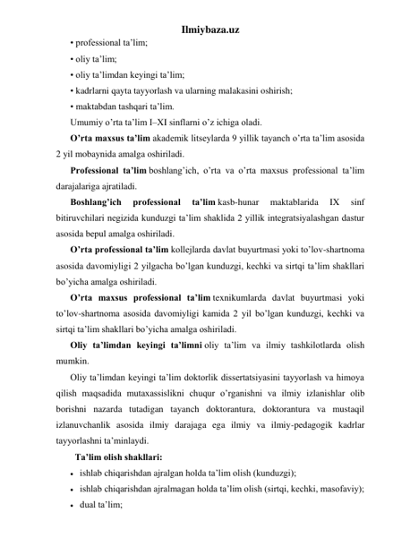 Ilmiybaza.uz 
• professional ta’lim; 
• oliy ta’lim; 
• oliy ta’limdan keyingi ta’lim; 
• kadrlarni qayta tayyorlash va ularning malakasini oshirish; 
• maktabdan tashqari ta’lim. 
Umumiy o’rta ta’lim I–XI sinflarni o’z ichiga oladi. 
O’rta maxsus ta’lim akademik litseylarda 9 yillik tayanch o’rta ta’lim asosida 
2 yil mobaynida amalga oshiriladi. 
Professional ta’lim boshlang’ich, o’rta va o’rta maxsus professional ta’lim 
darajalariga ajratiladi. 
Boshlang’ich 
professional 
ta’lim kasb-hunar 
maktablarida 
IX 
sinf 
bitiruvchilari negizida kunduzgi ta’lim shaklida 2 yillik integratsiyalashgan dastur 
asosida bepul amalga oshiriladi. 
O’rta professional ta’lim kollejlarda davlat buyurtmasi yoki to’lov-shartnoma 
asosida davomiyligi 2 yilgacha bo’lgan kunduzgi, kechki va sirtqi ta’lim shakllari 
bo’yicha amalga oshiriladi. 
O’rta maxsus professional ta’lim texnikumlarda davlat buyurtmasi yoki 
to’lov-shartnoma asosida davomiyligi kamida 2 yil bo’lgan kunduzgi, kechki va 
sirtqi ta’lim shakllari bo’yicha amalga oshiriladi. 
Oliy ta’limdan keyingi ta’limni oliy ta’lim va ilmiy tashkilotlarda olish 
mumkin. 
Oliy ta’limdan keyingi ta’lim doktorlik dissertatsiyasini tayyorlash va himoya 
qilish maqsadida mutaxassislikni chuqur o’rganishni va ilmiy izlanishlar olib 
borishni nazarda tutadigan tayanch doktorantura, doktorantura va mustaqil 
izlanuvchanlik asosida ilmiy darajaga ega ilmiy va ilmiy-pedagogik kadrlar 
tayyorlashni ta’minlaydi. 
Ta’lim olish shakllari: 
 ishlab chiqarishdan ajralgan holda ta’lim olish (kunduzgi); 
 ishlab chiqarishdan ajralmagan holda ta’lim olish (sirtqi, kechki, masofaviy); 
 dual ta’lim; 
