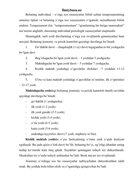 Ilmiybaza.uz 
Bolaning individual – o’ziga xos xususiyatini bilish uchun temperamentning 
umumiy tiplari va bolaning o’ziga xos xususiyatini o’rganish, metodikasini bilish 
muhim. Temperament (lot. “temperamentum” “qismlarning bir-biriga munosabati” 
ma’nosini anglatib, shaxsning individual psixologik xususiyatlari majmuidir. 
Shuningdek, turli yosh davrlarining o’ziga xos rivojlanish qonuniyatlari ham 
mavjud. Bolaning jismoniy va psixik kamoloti quyidagi davrlarga bo’linadi: 
1. 
Go’daklik davri – chaqaloqlik (1 oy) davri tugagandan to bir yoshgacha 
bo’lgan davr. 
2. 
Bog’chagacha bo’lgan yosh davri – 1 yoshdan 3 yoshgacha. 
3. 
Maktabgacha bo’lgan yosh davri – 3 yoshdan 7 yoshgacha. 
4. 
Kichik maktab yoshidagi o’quvchilar (bolalar) –7 yoshdan 11-12 
yoshgacha. 
5. 
O’rta va kata maktab yoshidagi o’quvchilar (o’smirlar, ilk o’spirinlar) 
– 12-17 yosh. 
Maktabgacha yoshdagi bolaning jismoniy va psixik kamoloti shartli ravishda 
quyidagi davrlarga bo’linadi: 
- 
go’daklik (1 yoshgacha); 
- 
ilk yosh (1-2 yosh); 
- 
ilk yosh guruhi (2-3 yosh); 
- 
kichik yosh (3-4 yosh); 
- 
o’rta yosh (4-5 yosh); 
- 
katta yosh (5-6 yosh); 
- 
maktabga tayyorlov davri (7 yosh, majburiy ta’lim). 
Kichik maktab yoshida o’yin faoliyatining o’rnini endi o’qish faoliyati 
egallaydi. Bu juda qiyin o’tish davri bo’lib, bolaning bo’yi, og’irligi jihatdan uning 
tashqi ko’rinishi kam farq qiladi. Suyaklari qotmagani tufayli tez shikastlanadi. 
Muskullari tez o’sishi tufayli serharakat bo’ladi. Bosh miyasi tez rivojlanadi. 
Jismoniy o’sishiga xos bu xususiyatlar tarbiyachidan ehtiyotkorlikni talab 
etadi. Bu yoshda bola bilim olish va o’rganishga qiziquvchan bo’ladi. 
