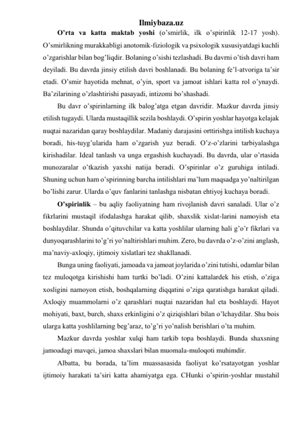 Ilmiybaza.uz 
O’rta va katta maktab yoshi (o’smirlik, ilk o’spirinlik 12-17 yosh). 
O’smirlikning murakkabligi anotomik-fiziologik va psixologik xususiyatdagi kuchli 
o’zgarishlar bilan bog’liqdir. Bolaning o’sishi tezlashadi. Bu davrni o’tish davri ham 
deyiladi. Bu davrda jinsiy etilish davri boshlanadi. Bu bolaning fe’l-atvoriga ta’sir 
etadi. O’smir hayotida mehnat, o’yin, sport va jamoat ishlari katta rol o’ynaydi. 
Ba’zilarining o’zlashtirishi pasayadi, intizomi bo’shashadi. 
Bu davr o’spirinlarning ilk balog’atga etgan davridir. Mazkur davrda jinsiy 
etilish tugaydi. Ularda mustaqillik sezila boshlaydi. O’spirin yoshlar hayotga kelajak 
nuqtai nazaridan qaray boshlaydilar. Madaniy darajasini orttirishga intilish kuchaya 
boradi, his-tuyg’ularida ham o’zgarish yuz beradi. O’z-o’zlarini tarbiyalashga 
kirishadilar. Ideal tanlash va unga ergashish kuchayadi. Bu davrda, ular o’rtasida 
munozaralar o’tkazish yaxshi natija beradi. O’spirinlar o’z guruhiga intiladi. 
Shuning uchun ham o’spirinning barcha intilishlari ma’lum maqsadga yo’naltirilgan 
bo’lishi zarur. Ularda o’quv fanlarini tanlashga nisbatan ehtiyoj kuchaya boradi. 
O’spirinlik – bu aqliy faoliyatning ham rivojlanish davri sanaladi. Ular o’z 
fikrlarini mustaqil ifodalashga harakat qilib, shaxslik xislat-larini namoyish eta 
boshlaydilar. Shunda o’qituvchilar va katta yoshlilar ularning hali g’o’r fikrlari va 
dunyoqarashlarini to’g’ri yo’naltirishlari muhim. Zero, bu davrda o’z-o’zini anglash, 
ma’naviy-axloqiy, ijtimoiy xislatlari tez shakllanadi. 
Bunga uning faoliyati, jamoada va jamoat joylarida o’zini tutishi, odamlar bilan 
tez muloqotga kirishishi ham turtki bo’ladi. O’zini kattalardek his etish, o’ziga 
xosligini namoyon etish, boshqalarning diqqatini o’ziga qaratishga harakat qiladi. 
Axloqiy muammolarni o’z qarashlari nuqtai nazaridan hal eta boshlaydi. Hayot 
mohiyati, baxt, burch, shaxs erkinligini o’z qiziqishlari bilan o’lchaydilar. Shu bois 
ularga katta yoshlilarning beg’araz, to’g’ri yo’nalish berishlari o’ta muhim. 
Mazkur davrda yoshlar xulqi ham tarkib topa boshlaydi. Bunda shaxsning 
jamoadagi mavqei, jamoa shaxslari bilan muomala-muloqoti muhimdir. 
Albatta, bu borada, ta’lim muassasasida faoliyat ko’rsatayotgan yoshlar 
ijtimoiy harakati ta’siri katta ahamiyatga ega. CHunki o’spirin-yoshlar mustahil 
