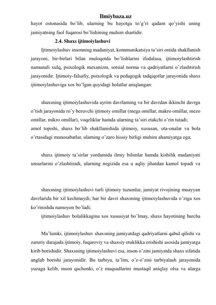 Ilmiybaza.uz 
hayot ostonasida bo’lib, ularning bu hayotga to’g’ri qadam qo’yishi uning 
jamiyatning faol fuqarosi bo’lishining muhim shartidir. 
           2.4. Shaxs ijtimoiylashuvi 
Ijtimoiylashuv insonning madaniyat, kommunikatsiya ta’siri ostida shakllanish 
jarayoni, bir-birlari bilan muloqotda bo’lishlarini ifodalasa, ijtimoiylashtirish 
namunali xulq, psixologik mexanizm, sotsial norma va qadriyatlarni o’zlashtirish 
jarayonidir. Ijtimoiy-falsafiy, psixologik va pedagogik tadqiqotlar jarayonida shaxs 
ijtimoiylashuviga xos bo’lgan quyidagi holatlar aniqlangan: 
shaxsning ijtimoiylashuvida ayrim davrlarning va bir davrdan ikkinchi davrga 
o’tish jarayonida ro’y beruvchi ijtimoiy omillar (mega omillar, makro omillar, mezo 
omillar, mikro omillar), voqeliklar hamda ularning ta’siri etakchi o’rin tutadi;  
amol topishi, shaxs bo’lib shakllanishida ijtimoiy, xususan, ota-onalar va bola 
o’rtasidagi munosabatlar, ularning o’zaro hissiy birligi muhim ahamiyatga ega; 
 
shaxs ijtimoiy ta’sirlar yordamida ilmiy bilimlar hamda kishilik madaniyati 
unsurlarini o’zlashtiradi, ularning negizida esa u aqliy jihatdan kamol topadi va 
shaxsning ijtimoiylashuvi turli ijtimoiy tuzumlar, jamiyat rivojining muayyan 
davrlarida bir xil kechmaydi; har bir davri shaxsning ijtimoiylashuvida o’ziga xos 
ko’rinishda namoyon bo’ladi;  
ijtimoiylashuv bolalikkagina xos xususiyat bo’lmay, shaxs hayotining barcha 
Ma’lumki, ijtimoiylashuv shaxsning jamiyatdagi qadriyatlarni qabul qilishi va 
zaruriy darajada ijtimoiy, fuqaroviy va shaxsiy etuklikka erishishi asosida jamiyatga 
kirib borishidir. Shaxsning ijtimoiylashuvi esa, inson o’zini jamiyatda shaxs sifatida 
anglab borishi jarayonidir. Bu tarbiya, ta’lim, o’z-o’zini tarbiyalash jarayonida 
yuzaga kelib, inson qachonki, o’z maqsadlarini mustaqil aniqlay olsa va ularga 
