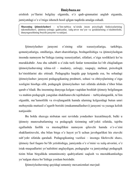 Ilmiybaza.uz 
erishish yo’llarini belgilay olganida, o’z qadr-qimmatini anglab etganida, 
jamiyatdagi o’z o’rniga ishonch hosil qilgan taqdirda amalga oshadi.  
 
 
 
 
Ijtimoiylashuv 
jarayoni 
o’zining 
sifat 
xususiyatlariga, 
tarkibiga, 
qonuniyatlariga, omillariga, shart-sharoitlariga, boshqarilishiga va ijtimoiylashgan 
insonda namoyon bo’lishiga (uning xususiyatlari, sifatlari, o’ziga xosliklari) ko’ra 
murakkabdir. Ana shu sababli u o’zida turli fanlar tomonidan ko’rib chiqiladigan 
ijtimoiylashuvning xilma-xil – madaniy, axloqiy, xuquqiy, mehnat, psixologik 
ko’rinishlarini aks ettiradi. Pedagogika haqida gap ketganda esa, bu sohadagi 
ijtimoiylashuv jarayoni pedagogikaning predmeti, sohasi va ehtiyojlarining o’ziga 
xosligini hisobga olib, pedagogik ijtimoiylashuv turi sifatida alohida e’tibor bilan 
qarab o’tiladi. Bu insonning dunyoga kelgan vaqtidan boshlab ijtimoiy belgilangan 
va muhim pedagogik yangidan shakllanuvchi tajribalarni – tarbiyalanganlik, ta’lim 
olganlik, ma’lumotlilik va rivojlanganlik hamda ularning kelgusidagi butun umri 
mobaynida muttasil o’zgarib borishi (mukammallashuvi) jarayoni va yuzaga kelish 
natijasidir. 
Bu holda shaxsga nisbatan sust ravishda yondashuv kuzatilmaydi, balki u 
ijtimoiy munosabatlarning va pedagogik tizimning sub’yekti sifatida, tajriba 
egallashda faollik va mustaqillikni namoyon qiluvchi hamda o’z-o’zini 
shakllantiruvchi, shu bilan birga o’z hayot yo’li uchun javobgarlikni his etuvchi 
sub’yekt sifatida qaraladi. Pedagogikaning vazifasi – insonga fikrlovchi shaxs, 
ijtimoiy faol fuqaro bo’lib yetishishiga, jamiyatda o’z o’rnini va xulq-atvorini, o’z 
istak-maqsadlarini yo’nalishini anglaydigan, pedagoglar va jamiyatdagi pedagogik 
tizim bilan birgalikda umuminsoniy qadriyatlarni saqlash va mustahkamlashga 
yo’nalgan shaxs bo’lishiga yordam berishdir. 
Ijtimoiylashuvning quyidagi umumiy mexanizmlari mavjud: 
Shaxsning ijtimoiylashuvi – ta’lim-tarbiya ta’sirida inson psixologik funksiyalarining 
takomillashuvi, ijtimoiy-axloqiy qadriyatlar, xulq-atvor me’yor va qoidalarining o‘zlashtirilishi, 
dunyoqarashining boyish jarayoni va natijasi. 
 
