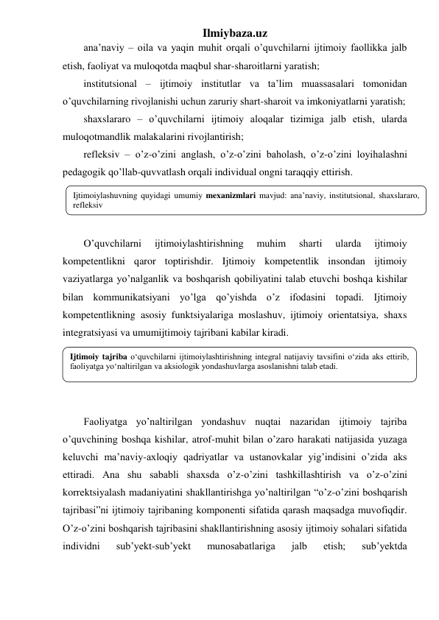 Ilmiybaza.uz 
ana’naviy – oila va yaqin muhit orqali o’quvchilarni ijtimoiy faollikka jalb 
etish, faoliyat va muloqotda maqbul shar-sharoitlarni yaratish; 
institutsional – ijtimoiy institutlar va ta’lim muassasalari tomonidan 
o’quvchilarning rivojlanishi uchun zaruriy shart-sharoit va imkoniyatlarni yaratish; 
shaxslararo – o’quvchilarni ijtimoiy aloqalar tizimiga jalb etish, ularda 
muloqotmandlik malakalarini rivojlantirish; 
refleksiv – o’z-o’zini anglash, o’z-o’zini baholash, o’z-o’zini loyihalashni 
pedagogik qo’llab-quvvatlash orqali individual ongni taraqqiy ettirish. 
 
 
 
O’quvchilarni 
ijtimoiylashtirishning 
muhim 
sharti 
ularda 
ijtimoiy 
kompetentlikni qaror toptirishdir. Ijtimoiy kompetentlik insondan ijtimoiy 
vaziyatlarga yo’nalganlik va boshqarish qobiliyatini talab etuvchi boshqa kishilar 
bilan kommunikatsiyani yo’lga qo’yishda o’z ifodasini topadi. Ijtimoiy 
kompetentlikning asosiy funktsiyalariga moslashuv, ijtimoiy orientatsiya, shaxs 
integratsiyasi va umumijtimoiy tajribani kabilar kiradi.  
 
 
 
 
Faoliyatga yo’naltirilgan yondashuv nuqtai nazaridan ijtimoiy tajriba 
o’quvchining boshqa kishilar, atrof-muhit bilan o’zaro harakati natijasida yuzaga 
keluvchi ma’naviy-axloqiy qadriyatlar va ustanovkalar yig’indisini o’zida aks 
ettiradi. Ana shu sababli shaxsda o’z-o’zini tashkillashtirish va o’z-o’zini 
korrektsiyalash madaniyatini shakllantirishga yo’naltirilgan “o’z-o’zini boshqarish 
tajribasi”ni ijtimoiy tajribaning komponenti sifatida qarash maqsadga muvofiqdir. 
O’z-o’zini boshqarish tajribasini shakllantirishning asosiy ijtimoiy sohalari sifatida 
individni 
sub’yekt-sub’yekt 
munosabatlariga 
jalb 
etish; 
sub’yektda 
Ijtimoiylashuvning quyidagi umumiy mexanizmlari mavjud: ana’naviy, institutsional, shaxslararo, 
refleksiv 
 
Ijtimoiy tajriba o‘quvchilarni ijtimoiylashtirishning integral natijaviy tavsifini o‘zida aks ettirib, 
faoliyatga yo‘naltirilgan va aksiologik yondashuvlarga asoslanishni talab etadi. 
 
