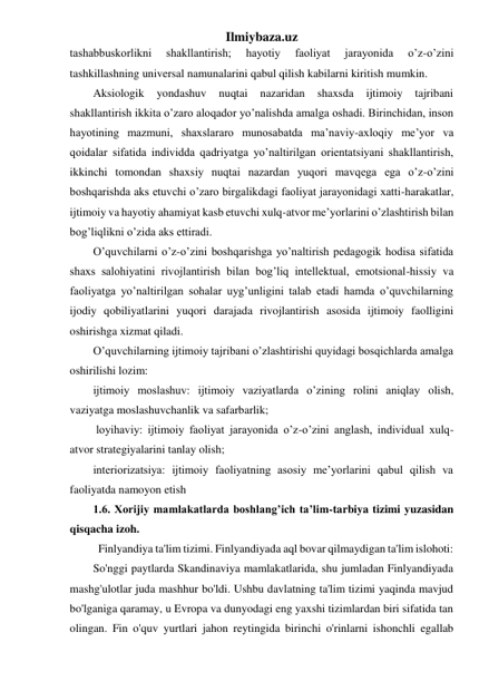 Ilmiybaza.uz 
tashabbuskorlikni 
shakllantirish; 
hayotiy 
faoliyat 
jarayonida 
o’z-o’zini 
tashkillashning universal namunalarini qabul qilish kabilarni kiritish mumkin. 
Aksiologik 
yondashuv 
nuqtai 
nazaridan 
shaxsda 
ijtimoiy 
tajribani 
shakllantirish ikkita o’zaro aloqador yo’nalishda amalga oshadi. Birinchidan, inson 
hayotining mazmuni, shaxslararo munosabatda ma’naviy-axloqiy me’yor va 
qoidalar sifatida individda qadriyatga yo’naltirilgan orientatsiyani shakllantirish, 
ikkinchi tomondan shaxsiy nuqtai nazardan yuqori mavqega ega o’z-o’zini 
boshqarishda aks etuvchi o’zaro birgalikdagi faoliyat jarayonidagi xatti-harakatlar, 
ijtimoiy va hayotiy ahamiyat kasb etuvchi xulq-atvor me’yorlarini o’zlashtirish bilan 
bog’liqlikni o’zida aks ettiradi. 
O’quvchilarni o’z-o’zini boshqarishga yo’naltirish pedagogik hodisa sifatida 
shaxs salohiyatini rivojlantirish bilan bog’liq intellektual, emotsional-hissiy va 
faoliyatga yo’naltirilgan sohalar uyg’unligini talab etadi hamda o’quvchilarning 
ijodiy qobiliyatlarini yuqori darajada rivojlantirish asosida ijtimoiy faolligini 
oshirishga xizmat qiladi. 
O’quvchilarning ijtimoiy tajribani o’zlashtirishi quyidagi bosqichlarda amalga 
oshirilishi lozim:  
ijtimoiy moslashuv: ijtimoiy vaziyatlarda o’zining rolini aniqlay olish, 
vaziyatga moslashuvchanlik va safarbarlik; 
 loyihaviy: ijtimoiy faoliyat jarayonida o’z-o’zini anglash, individual xulq-
atvor strategiyalarini tanlay olish;  
interiorizatsiya: ijtimoiy faoliyatning asosiy me’yorlarini qabul qilish va 
faoliyatda namoyon etish 
1.6. Xorijiy mamlakatlarda boshlang’ich ta’lim-tarbiya tizimi yuzasidan 
qisqacha izoh. 
  Finlyandiya ta'lim tizimi. Finlyandiyada aql bovar qilmaydigan ta'lim islohoti:  
So'nggi paytlarda Skandinaviya mamlakatlarida, shu jumladan Finlyandiyada 
mashg'ulotlar juda mashhur bo'ldi. Ushbu davlatning ta'lim tizimi yaqinda mavjud 
bo'lganiga qaramay, u Evropa va dunyodagi eng yaxshi tizimlardan biri sifatida tan 
olingan. Fin o'quv yurtlari jahon reytingida birinchi o'rinlarni ishonchli egallab 
