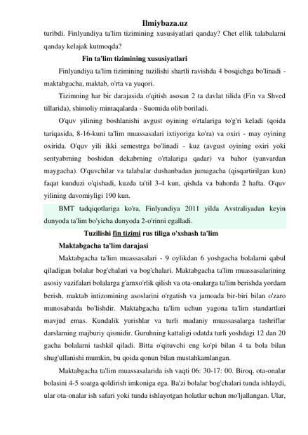 Ilmiybaza.uz 
turibdi. Finlyandiya ta'lim tizimining xususiyatlari qanday? Chet ellik talabalarni 
qanday kelajak kutmoqda? 
             Fin ta'lim tizimining xususiyatlari 
Finlyandiya ta'lim tizimining tuzilishi shartli ravishda 4 bosqichga bo'linadi - 
maktabgacha, maktab, o'rta va yuqori. 
Tizimning har bir darajasida o'qitish asosan 2 ta davlat tilida (Fin va Shved 
tillarida), shimoliy mintaqalarda - Suomida olib boriladi. 
O'quv yilining boshlanishi avgust oyining o'rtalariga to'g'ri keladi (qoida 
tariqasida, 8-16-kuni ta'lim muassasalari ixtiyoriga ko'ra) va oxiri - may oyining 
oxirida. O'quv yili ikki semestrga bo'linadi - kuz (avgust oyining oxiri yoki 
sentyabrning boshidan dekabrning o'rtalariga qadar) va bahor (yanvardan 
maygacha). O'quvchilar va talabalar dushanbadan jumagacha (qisqartirilgan kun) 
faqat kunduzi o'qishadi, kuzda ta'til 3-4 kun, qishda va bahorda 2 hafta. O'quv 
yilining davomiyligi 190 kun. 
BMT tadqiqotlariga ko'ra, Finlyandiya 2011 yilda Avstraliyadan keyin 
dunyoda ta'lim bo'yicha dunyoda 2-o'rinni egalladi. 
              Tuzilishi fin tizimi rus tiliga o'xshash ta'lim 
Maktabgacha ta'lim darajasi 
Maktabgacha ta'lim muassasalari - 9 oylikdan 6 yoshgacha bolalarni qabul 
qiladigan bolalar bog'chalari va bog'chalari. Maktabgacha ta'lim muassasalarining 
asosiy vazifalari bolalarga g'amxo'rlik qilish va ota-onalarga ta'lim berishda yordam 
berish, maktab intizomining asoslarini o'rgatish va jamoada bir-biri bilan o'zaro 
munosabatda bo'lishdir. Maktabgacha ta'lim uchun yagona ta'lim standartlari 
mavjud emas. Kundalik yurishlar va turli madaniy muassasalarga tashriflar 
darslarning majburiy qismidir. Guruhning kattaligi odatda turli yoshdagi 12 dan 20 
gacha bolalarni tashkil qiladi. Bitta o'qituvchi eng ko'pi bilan 4 ta bola bilan 
shug'ullanishi mumkin, bu qoida qonun bilan mustahkamlangan. 
Maktabgacha ta'lim muassasalarida ish vaqti 06: 30-17: 00. Biroq, ota-onalar 
bolasini 4-5 soatga qoldirish imkoniga ega. Ba'zi bolalar bog'chalari tunda ishlaydi, 
ular ota-onalar ish safari yoki tunda ishlayotgan holatlar uchun mo'ljallangan. Ular, 
