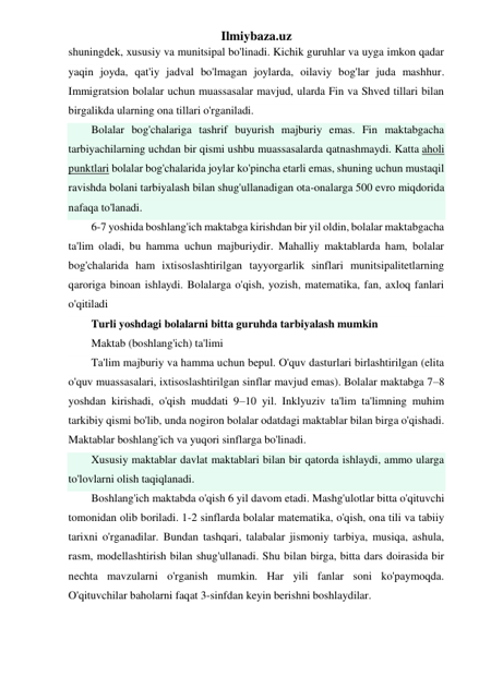 Ilmiybaza.uz 
shuningdek, xususiy va munitsipal bo'linadi. Kichik guruhlar va uyga imkon qadar 
yaqin joyda, qat'iy jadval bo'lmagan joylarda, oilaviy bog'lar juda mashhur. 
Immigratsion bolalar uchun muassasalar mavjud, ularda Fin va Shved tillari bilan 
birgalikda ularning ona tillari o'rganiladi. 
Bolalar bog'chalariga tashrif buyurish majburiy emas. Fin maktabgacha 
tarbiyachilarning uchdan bir qismi ushbu muassasalarda qatnashmaydi. Katta aholi 
punktlari bolalar bog'chalarida joylar ko'pincha etarli emas, shuning uchun mustaqil 
ravishda bolani tarbiyalash bilan shug'ullanadigan ota-onalarga 500 evro miqdorida 
nafaqa to'lanadi. 
6-7 yoshida boshlang'ich maktabga kirishdan bir yil oldin, bolalar maktabgacha 
ta'lim oladi, bu hamma uchun majburiydir. Mahalliy maktablarda ham, bolalar 
bog'chalarida ham ixtisoslashtirilgan tayyorgarlik sinflari munitsipalitetlarning 
qaroriga binoan ishlaydi. Bolalarga o'qish, yozish, matematika, fan, axloq fanlari 
o'qitiladi 
Turli yoshdagi bolalarni bitta guruhda tarbiyalash mumkin 
Maktab (boshlang'ich) ta'limi 
Ta'lim majburiy va hamma uchun bepul. O'quv dasturlari birlashtirilgan (elita 
o'quv muassasalari, ixtisoslashtirilgan sinflar mavjud emas). Bolalar maktabga 7–8 
yoshdan kirishadi, o'qish muddati 9–10 yil. Inklyuziv ta'lim ta'limning muhim 
tarkibiy qismi bo'lib, unda nogiron bolalar odatdagi maktablar bilan birga o'qishadi. 
Maktablar boshlang'ich va yuqori sinflarga bo'linadi. 
Xususiy maktablar davlat maktablari bilan bir qatorda ishlaydi, ammo ularga 
to'lovlarni olish taqiqlanadi. 
Boshlang'ich maktabda o'qish 6 yil davom etadi. Mashg'ulotlar bitta o'qituvchi 
tomonidan olib boriladi. 1-2 sinflarda bolalar matematika, o'qish, ona tili va tabiiy 
tarixni o'rganadilar. Bundan tashqari, talabalar jismoniy tarbiya, musiqa, ashula, 
rasm, modellashtirish bilan shug'ullanadi. Shu bilan birga, bitta dars doirasida bir 
nechta mavzularni o'rganish mumkin. Har yili fanlar soni ko'paymoqda. 
O'qituvchilar baholarni faqat 3-sinfdan keyin berishni boshlaydilar. 
