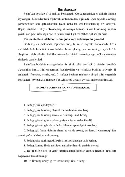 Ilmiybaza.uz 
7-sinfdan boshlab o'rta maktab boshlanadi. Qoida tariqasida, u alohida binoda 
joylashgan. Mavzular turli o'qituvchilar tomonidan o'qitiladi. Dars paytida ularning 
yordamchilari ham qatnashadilar. Qo'shimcha fanlarni talabalarning o'zi tanlaydi. 
O'qish muddati - 3 yil. Talabaning iltimosiga binoan, u o'z bilimining sifatini 
yaxshilash yoki ishlashga borish uchun yana 1 yil maktabda qolishi mumkin. 
Fin maktablari talabalar uchun juda ko'p imkoniyatlar yaratadi 
Boshlang'ich maktabda o'quvchilarning bilimlari og'zaki baholanadi. O'rta 
maktabda baholash tizimi o'n balldan iborat (4 eng past va keyingi qayta ko'rib 
chiqishni talab qiladi). Belgilar ota-onalar kirish imkoniga ega bo'lgan elektron 
sinflarda qayd etiladi. 
1-sinfdan boshlab mashg'ulotlar fin tilida olib boriladi. 3-sinfdan boshlab 
o'quvchilar ingliz tilini o'rganishni boshlaydilar va 4-sinfdan boshlab ixtiyoriy til 
tanlanadi (frantsuz, nemis, rus). 7-sinfdan boshlab majburiy shved tilini o'rganish 
boshlanadi. Aytgancha, maktab o'quvchilariga deyarli uy vazifasi topshirilmaydi. 
 
 
 
 
1. Pedagogika qanday fan ? 
2. Pedagogika fanining obyekti va predmetini izohlang. 
3. Pedagogika fanining asosiy vazifalariga izoh bering. 
4. Pedagogikaning asosiy kategoriyalariga nimalar kiradi? 
5. Pedagogikaning boshqa fanlar bilan aloqadorligini asoslang. 
6. Pedagogik fanlar tizimini shartli ravishda asosiy, yordamchi va mustaqil fan 
sohasi yo’nalishlariga  turkumlang. 
7. Pedagogika fani metodologiyasi tushunchasiga izoh bering. 
8. Pedagokaning ilmiy tadqiqot metodlari haqida gapirib bering. 
9. Ta’lim to’g’risida”gi yangi tahrirda qabul qilingan Qonun mazmun-mohiyati 
haqida ma`lumot bering? 
10. Ta’limning uzviyligi va uzluksizligini ta’riflang. 
NAZORAT UCHUN SAVOL VA TOPSHIRIQLAR 
