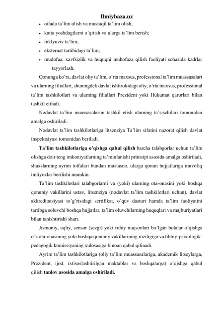 Ilmiybaza.uz 
 oilada ta’lim olish va mustaqil ta’lim olish; 
 katta yoshdagilarni o’qitish va ularga ta’lim berish; 
 inklyuziv ta’lim; 
 eksternat tartibidagi ta’lim; 
 mudofaa, xavfsizlik va huquqni muhofaza qilish faoliyati sohasida kadrlar 
tayyorlash. 
Qonunga ko’ra, davlat oliy ta’lim, o’rta maxsus, professional ta’lim muassasalari 
va ularning filiallari, shuningdek davlat ishtirokidagi oliy, o’rta maxsus, professional 
ta’lim tashkilotlari va ularning filiallari Prezident yoki Hukumat qarorlari bilan 
tashkil etiladi. 
Nodavlat ta’lim muassasalarini tashkil etish ularning ta’sischilari tomonidan 
amalga oshiriladi. 
Nodavlat ta’lim tashkilotlariga litsenziya Ta’lim sifatini nazorat qilish davlat 
inspektsiyasi tomonidan beriladi. 
Ta’lim tashkilotlariga o’qishga qabul qilish barcha talabgorlar uchun ta’lim 
olishga doir teng imkoniyatlarning ta’minlanishi printsipi asosida amalga oshiriladi, 
shaxslarning ayrim toifalari bundan mustasno, ularga qonun hujjatlariga muvofiq 
imtiyozlar berilishi mumkin. 
Ta’lim tashkilotlari talabgorlarni va (yoki) ularning ota-onasini yoki boshqa 
qonuniy vakillarini ustav, litsenziya (nodavlat ta’lim tashkilotlari uchun), davlat 
akkreditatsiyasi to’g’risidagi sertifikat, o’quv dasturi hamda ta’lim faoliyatini 
tartibga soluvchi boshqa hujjatlar, ta’lim oluvchilarning huquqlari va majburiyatlari 
bilan tanishtirishi shart. 
Jismoniy, aqliy, sensor (sezgi) yoki ruhiy nuqsonlari bo’lgan bolalar o’qishga 
o’z ota-onasining yoki boshqa qonuniy vakillarining roziligiga va tibbiy-psixologik-
pedagogik komissiyaning xulosasiga binoan qabul qilinadi. 
Ayrim ta’lim tashkilotlariga (oliy ta’lim muassasalariga, akademik litseylarga, 
Prezident, ijod, ixtisoslashtirilgan maktablar va boshqalarga) o’qishga qabul 
qilish tanlov asosida amalga oshiriladi. 
