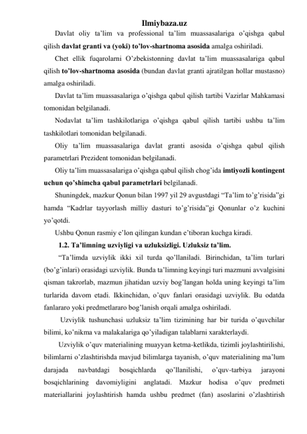 Ilmiybaza.uz 
Davlat oliy ta’lim va professional ta’lim muassasalariga o’qishga qabul 
qilish davlat granti va (yoki) to’lov-shartnoma asosida amalga oshiriladi. 
Chet ellik fuqarolarni O’zbekistonning davlat ta’lim muassasalariga qabul 
qilish to’lov-shartnoma asosida (bundan davlat granti ajratilgan hollar mustasno) 
amalga oshiriladi. 
Davlat ta’lim muassasalariga o’qishga qabul qilish tartibi Vazirlar Mahkamasi 
tomonidan belgilanadi. 
Nodavlat ta’lim tashkilotlariga o’qishga qabul qilish tartibi ushbu ta’lim 
tashkilotlari tomonidan belgilanadi. 
Oliy ta’lim muassasalariga davlat granti asosida o’qishga qabul qilish 
parametrlari Prezident tomonidan belgilanadi. 
Oliy ta’lim muassasalariga o’qishga qabul qilish chog’ida imtiyozli kontingent 
uchun qo’shimcha qabul parametrlari belgilanadi. 
Shuningdek, mazkur Qonun bilan 1997 yil 29 avgustdagi “Ta’lim to’g’risida”gi 
hamda “Kadrlar tayyorlash milliy dasturi to’g’risida”gi Qonunlar o’z kuchini 
yo’qotdi. 
Ushbu Qonun rasmiy e’lon qilingan kundan e’tiboran kuchga kiradi. 
1.2. Ta’limning uzviyligi va uzluksizligi. Uzluksiz ta’lim. 
“Ta’limda uzviylik ikki xil turda qo’llaniladi. Birinchidan, ta’lim turlari 
(bo’g’inlari) orasidagi uzviylik. Bunda ta’limning keyingi turi mazmuni avvalgisini 
qisman takrorlab, mazmun jihatidan uzviy bog’langan holda uning keyingi ta’lim 
turlarida davom etadi. Ikkinchidan, o’quv fanlari orasidagi uzviylik. Bu odatda 
fanlararo yoki predmetlararo bog’lanish orqali amalga oshiriladi. 
 Uzviylik tushunchasi uzluksiz ta’lim tizimining har bir turida o’quvchilar 
bilimi, ko’nikma va malakalariga qo’yiladigan talablarni xarakterlaydi.  
Uzviylik o’quv materialining muayyan ketma-ketlikda, tizimli joylashtirilishi, 
bilimlarni o’zlashtirishda mavjud bilimlarga tayanish, o’quv materialining ma’lum 
darajada 
navbatdagi 
bosqichlarda 
qo’llanilishi, 
o’quv-tarbiya 
jarayoni 
bosqichlarining davomiyligini anglatadi. Mazkur hodisa o’quv predmeti 
materiallarini joylashtirish hamda ushbu predmet (fan) asoslarini o’zlashtirish 
