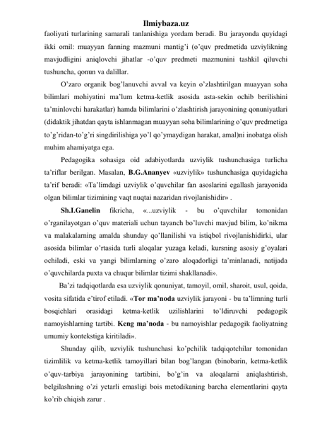 Ilmiybaza.uz 
faoliyati turlarining samarali tanlanishiga yordam beradi. Bu jarayonda quyidagi 
ikki omil: muayyan fanning mazmuni mantig’i (o’quv predmetida uzviylikning 
mavjudligini aniqlovchi jihatlar -o’quv predmeti mazmunini tashkil qiluvchi 
tushuncha, qonun va dalillar. 
 O’zaro organik bog’lanuvchi avval va keyin o’zlashtirilgan muayyan soha 
bilimlari mohiyatini ma’lum ketma-ketlik asosida asta-sekin ochib berilishini 
ta’minlovchi harakatlar) hamda bilimlarini o’zlashtirish jarayonining qonuniyatlari 
(didaktik jihatdan qayta ishlanmagan muayyan soha bilimlarining o’quv predmetiga 
to’g’ridan-to’g’ri singdirilishiga yo’l qo’ymaydigan harakat, amal)ni inobatga olish 
muhim ahamiyatga ega. 
 Pedagogika sohasiga oid adabiyotlarda uzviylik tushunchasiga turlicha 
ta’riflar berilgan. Masalan, B.G.Ananyev «uzviylik» tushunchasiga quyidagicha 
ta’rif beradi: «Ta’limdagi uzviylik o’quvchilar fan asoslarini egallash jarayonida 
olgan bilimlar tizimining vaqt nuqtai nazaridan rivojlanishidir» . 
 Sh.I.Ganelin 
fikricha, 
«...uzviylik 
- 
bu 
o’quvchilar 
tomonidan 
o’rganilayotgan o’quv materiali uchun tayanch bo’luvchi mavjud bilim, ko’nikma 
va malakalarning amalda shunday qo’llanilishi va istiqbol rivojlanishidirki, ular 
asosida bilimlar o’rtasida turli aloqalar yuzaga keladi, kursning asosiy g’oyalari 
ochiladi, eski va yangi bilimlarning o’zaro aloqadorligi ta’minlanadi, natijada 
o’quvchilarda puxta va chuqur bilimlar tizimi shakllanadi».  
Ba’zi tadqiqotlarda esa uzviylik qonuniyat, tamoyil, omil, sharoit, usul, qoida, 
vosita sifatida e’tirof etiladi. «Tor ma’noda uzviylik jarayoni - bu ta’limning turli 
bosqichlari 
orasidagi 
ketma-ketlik 
uzilishlarini 
to’ldiruvchi 
pedagogik 
namoyishlarning tartibi. Keng ma’noda - bu namoyishlar pedagogik faoliyatning 
umumiy kontekstiga kiritiladi». 
 Shunday qilib, uzviylik tushunchasi ko’pchilik tadqiqotchilar tomonidan 
tizimlilik va ketma-ketlik tamoyillari bilan bog’langan (binobarin, ketma-ketlik 
o’quv-tarbiya jarayonining tartibini, bo’g’in va aloqalarni aniqlashtirish, 
belgilashning o’zi yetarli emasligi bois metodikaning barcha elementlarini qayta 
ko’rib chiqish zarur .  
