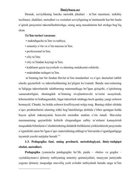 Ilmiybaza.uz 
Demak, uzviylikning barcha metodik jihatlari - ta’lim mazmuni, tarkibiy 
tuzilmasi, shakllari, metodlari va vositalari uzviyligining ta’minlanishi har bir fanda 
o’qitish jarayonini takomillashtirishga, uning aniq masalalarini hal etishga bog’liq 
ekan.  
Ta’lim turlari xususan: 
 • maktabgacha ta’lim va tarbiya; 
• umumiy o’rta va o’rta maxsus ta’lim; 
• professional ta’lim; 
• oliy ta’lim; 
• oliy ta’limdan keyingi ta’lim; 
• kadrlarni qayta tayyorlash va ularning malakasini oshirish; 
• maktabdan tashqari ta’lim. 
 ta’limning har bir fandan Davlat ta’lim standartlari va o’quv dasturlari tahlili 
ularda qaytarilish va takrorlashlarning ko’pligini ko’rsatadi. Bunda mavzularning 
to’laligiga takrorlanishi talablarning matematikaga bo’lgan qiziqishi, o’qitishning 
samaradorligini, shuningdek ta’limning rivojlantiruvchi ta’sirini susaytiradi, 
kibernetiklar ta’kidlanganidek, faqat takrorlash talabaga hech qanday yangi axborot 
bermaydi. Chunki, bu holda axborot koeffisiyenti nolga teng. Buning oldini olishda 
o’quv predmetlarini ularning ichki bog’lanishlariga alohida e’tibor qaratgan holda 
bayon qilish imkoniyatini beruvchi metodlar muhim o’rin tutadi. Mavzular 
mazmunining qaytarilishi keltirib chiqaradigan salbiy ta’sirlarni kamaytirish 
maqsadida bilimlarni o’zlashtirishning didaktik birliklarini yiriklashtirish jarayonida 
o’rganilishi zarur bo’lgan o’quv materialining oldingi ta’lim turida o’rganilganligiga 
tayanish yaxshi natijalar beradi.”1 
1.3. Pedagogika fani, uning predmeti, metodologiyasi, ilmiy-tadqiqot 
obekti, metodlari. 
Pedagogika (yunoncha paidagogike bo’lib, paida – «bola» va gogike – 
«yetaklayman») ijtimoiy tarbiyaning umumiy qonuniyatlari, muayyan jamiyatda 
yagona ijtimoiy maqsadga muvofiq yosh avlodni tarbiyalash hamda unga ta’lim 
                                                 
 
